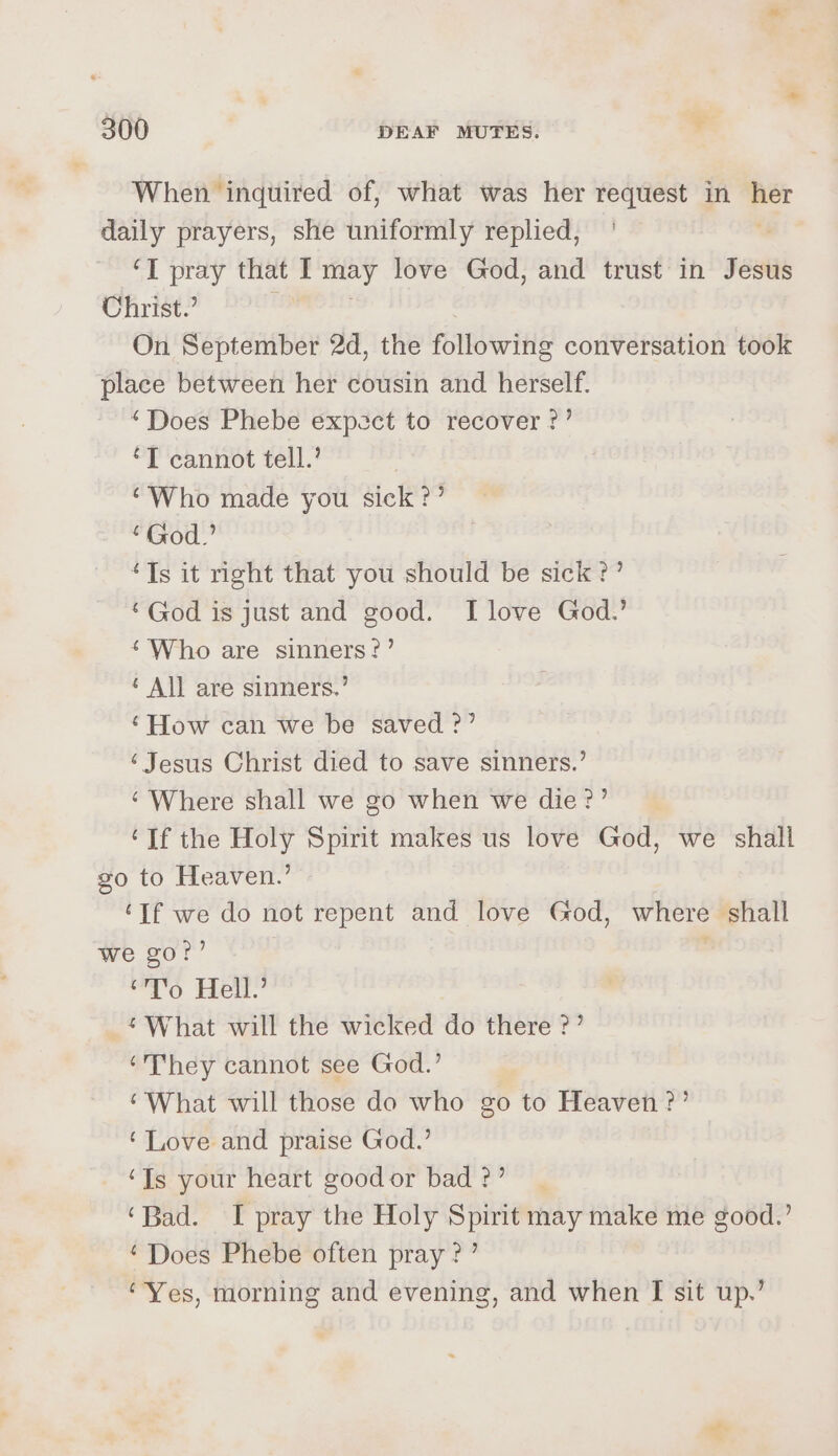 When inquired of, what was her request in e daily prayers, she uniformly replied, ‘I pray that I may love God, and trust in Jesus Christ.’ On September 2d, the following conversation took place between her cousin and herself. ‘Does Phebe expect to recover ?’ ‘T cannot tell.’ “Who made you sick ?’ “God.” “Ts it right that you should be sick?’ ‘God is just and good. I love God.’ ‘Who are sinners?’ ¢ All are sinners.’ ‘How can we be saved ?’ ‘Jesus Christ died to save sinners.’ ‘Where shall we go when we die?’ ‘If the Holy Spirit makes us love God, we shall go to Heaven.’ ‘If we do not repent and love God, where shall we go?’ ' “To Hell.’ ‘What will the wicked do there ?’ ‘They cannot see God.’ ‘What will those do who go to Heaven?’ ‘Love and praise God.’ ‘Is your heart good or bad ?’ ‘Bad. I pray the Holy Spirit may make me good.’ ‘Does Phebe often pray?’ ‘Yes, morning and evening, and when I sit up.’