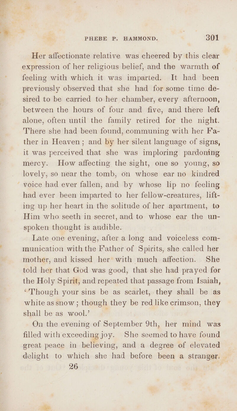 Her affectionate relative was cheered by this clear expression of her religious belief, and the warmth of feeling with which it was imparted. It had been previously observed that she had for some time de- sired to be carried to her chamber, every afternoon, between the hours of four and five, and there left alone, often until the family retired for the night. There she had been found, communing with her Fa- ther in Heaven; and by her silent language of signs, it was perceived that she was imploring pardoning mercy. How affecting the sight, one so young, so lovely, so near the tomb, on whose ear no kindred had ever been imparted to her fellow-creatures, lift- ing up her heart in the solitude of her apartment, to Him who seeth in secret, and to whose ear the un- spoken thought is audible. Late one evening, after a long and voiceless com- munication with the Father of Spirits, she called her mother, and kissed her with much affection. She told her that God was good, that she had prayed for the Holy Spirit, and repeated that passage from Isaiah, “Though your sins be as scarlet, they shall be as white assnow ; though they be red like crimson, they shall be as wool.’ ; On the evening of September 9th, her mind was filled with exceeding joy. She seemed to have found great peace in believing, and a degree of elevated delight to which she had before been a stranger. 26