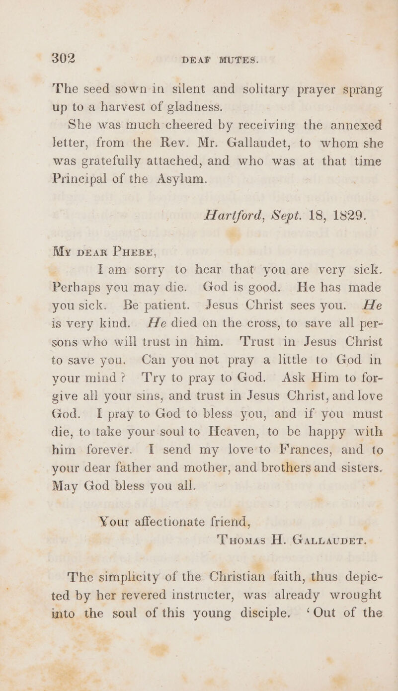 The seed sown in silent and solitary prayer sprang up to a harvest of gladness. She was much-cheered by receiving the annexed letter, from the Rev. Mr. Gallaudet, to whom she was gratefully attached, and who was at that time Principal of the Asylum. flartford, Sept. 18, 1829. My pear Purse, Tam sorry to hear that you are very sick. Peshape you may die. God is good. He has made you sick. Be patient. Jesus Christ sees you. He is very kind. He died on the cross, to save all per- sons who will trust in him. Trust in Jesus Christ to save you. Can you not pray a little to God in your mind? ‘Try to pray to God. Ask Him to for- give all your sins, and trust in Jesus Christ, and love God. I pray to God to bless you, and if you must die, to take your soul to Heaven, to be happy with him forever. I send my love’to Frances, and to your dear father and mother, and brothers and sisters. May God bless you all. ; Your affectionate friend, Tuomas H. Bis eaten = ; : The simplicity of the Christian faith, thus depic- ted by her revered instructer, was already wrought into the soul of this young disciple. ‘Out of the