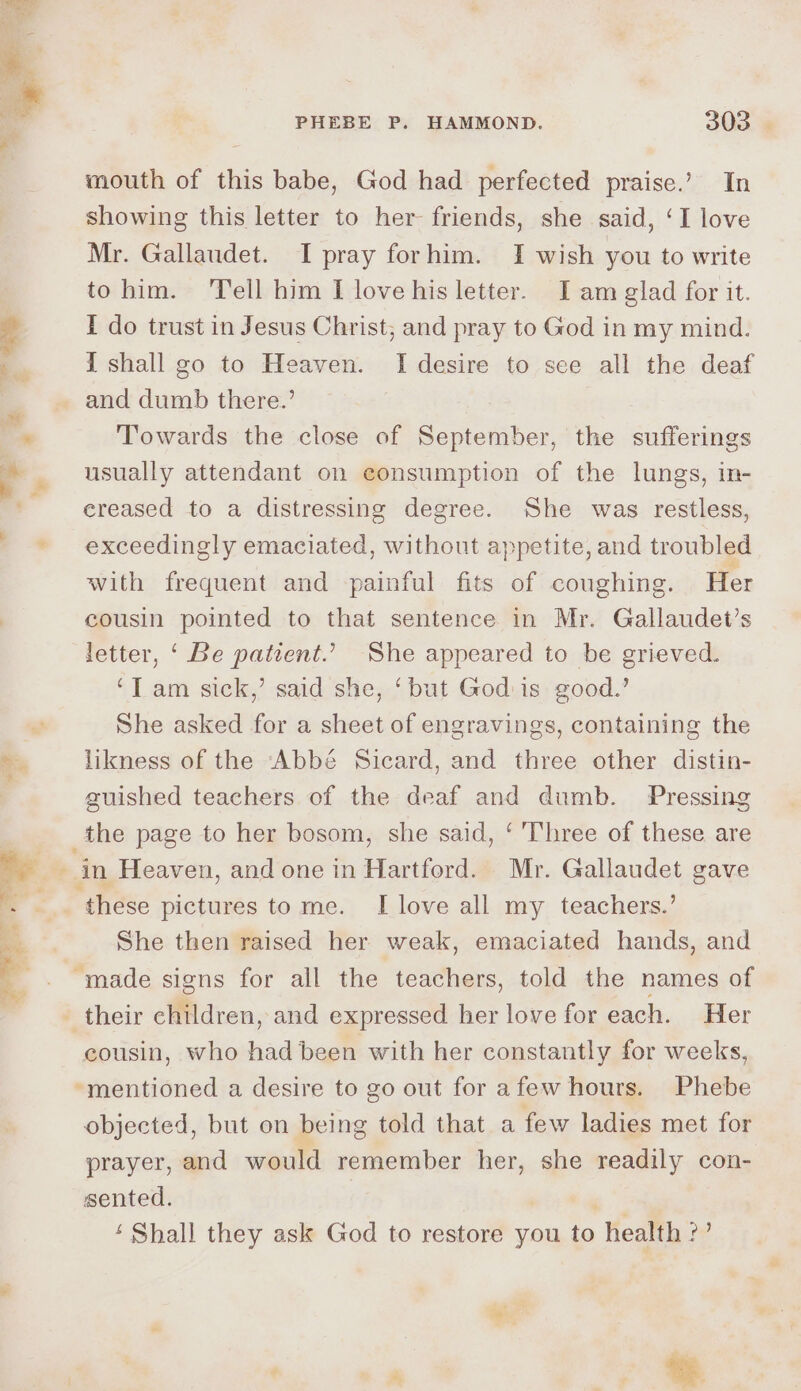 a mouth of this babe, God had perfected praise.’ In showing this letter to her friends, she said, ‘I love Mr. Gallaudet. I pray forhim. I wish you to write to him. ‘Tell him I love his letter. I am glad for it. I do trust in Jesus Christ, and pray to God in my mind. i shall go to Heaven. I desire to see all the deaf and dumb there.’ | Towards the close of September, the sufferings usually attendant on consumption of the lungs, in- ereased to a distressing degree. She was restless, exceedingly emaciated, without appetite, and troubled with frequent and -painful fits of coughing. Her cousin pointed to that sentence in Mr. Gallaudet’s letter, ‘ Be patient.’ She appeared to be grieved. ‘T am sick,’ said she, ‘but God is good.’ She asked for a sheet of engravings, containing the likness of the Abbé Sicard, and three other distin- auished teachers of the deaf and dumb. Pressing these pictures tome. I love all my teachers.’ She then raised her weak, emaciated hands, and ‘made signs for all the teachers, told the names of cousin, who had been with her constantly for weeks, “mentioned a desire to go out for afew hours. Phebe objected, but on being told that a few ladies met for prayer, and would remember her, she readily con- sented. | ‘ Shall they ask God to restore you to health oe
