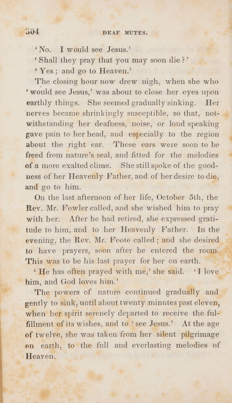 —6O04 DEAF MUTES. see ‘No. I would see Jesus.’ ‘Shall they pray that you may soon die?’ ‘Yes; and go to Heaven.’ The closing hour now drew nigh, when st who ‘would see Jesus,’ was about to close her eyes upon earthly things. She seemed gradually sinking. Her nerves became shrinkingly susceptible, so that, not- ._ withstanding her deafness, noise, or loud speaking gave pain to her head, and especially to the region about the right ear. Those ears were soon to be freed from nature’s seal, and fitted for the melodies © of a more exaltedclime. She still spoke of the good- ness of her Heavenly Father, and of her desire to dig, and go to him. On the last afternoon of bbe life, October 5th, the Rev. Mr. Fowler called, and she wished him to pray — with her. After he had retired, she expressed grati- tude to him, and to her Heavenly Father. In the evening, the Rev. Mr. Foote called ; and she desired. to have prayers, soon after he eniteria the room. a This was to be his last prayer for her on earth. oe ‘He has often prayed with me,’ she said. ‘T love Se him, and God loves him.’  The powers of nature continued gradually and — gently to sink, until about twenty minutes past eleven, when her spirit serenely departed to receive the ful- fillment of its wishes, and to ‘see Jesus.’ At the age of twelve, she was taken from her silent pilgrimage on earth, to the full and everlasting melodies of Heaven. -