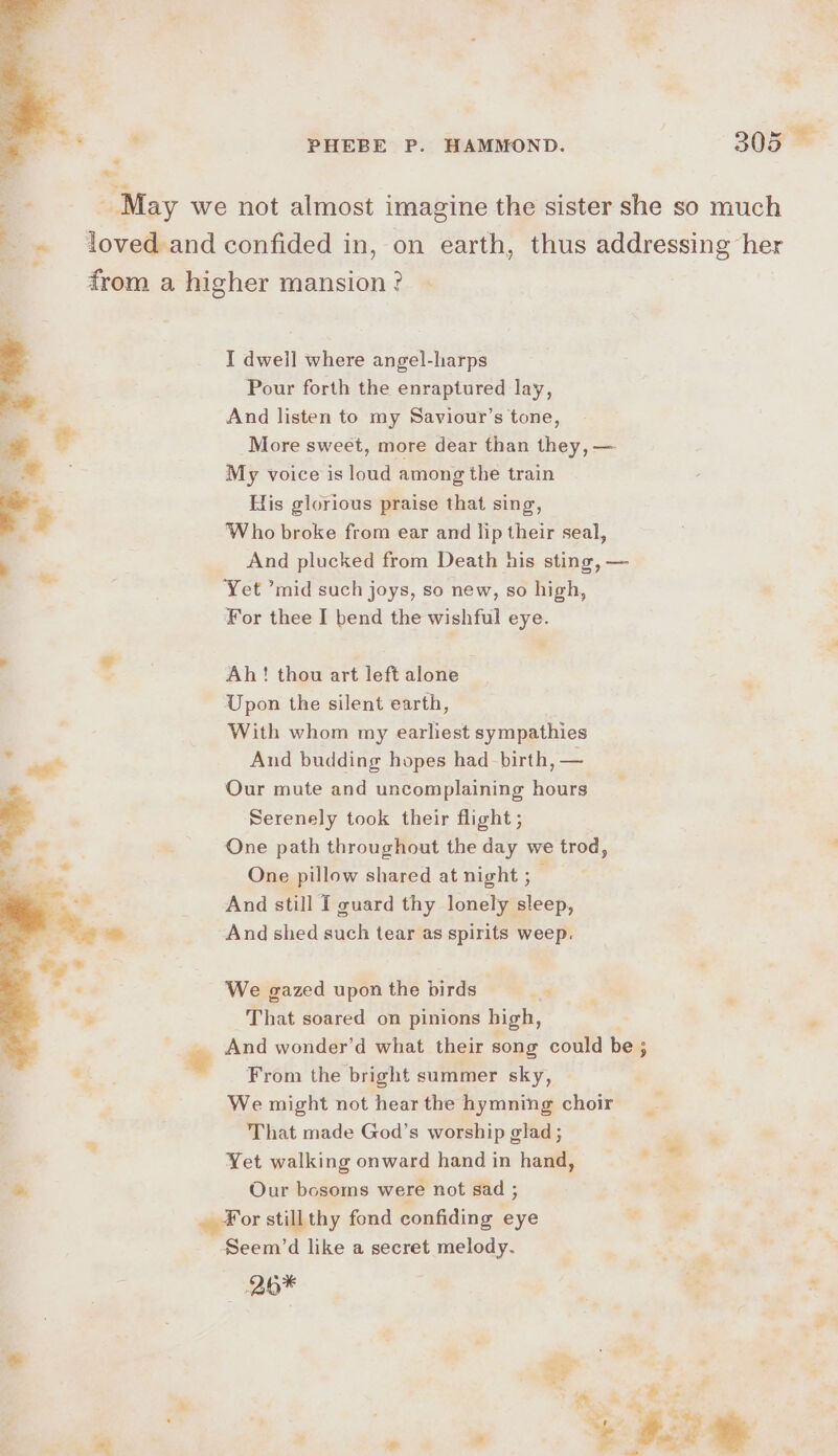 -- _ May we not almost imagine the sister she so much . - loved and confided in, on earth, thus addressing her from a higher mansion ? I dwell where angel-harps Pour forth the enraptured lay, And listen to my Saviour’s tone, More sweet, more dear than they, — My voice is loud among the train His glorious praise that sing, Who broke from ear and lip their seal, , And plucked from Death his sting, — Yet ’mid such joys, so new, so high, For thee I bend the wishful eye. Ah! thou art left alone Upon the silent earth, With whom my earliest sympathies And budding hopes had birth, — Our mute and uncomplaining hours Serenely took their flight ; One path throughout the day we trod, One pillow shared at night ; And still I guard thy ar rd And shed such tear as spirits weep. We gazed upon the birds That soared on pinions high,  And wonder’d what their song could be ; From the bright summer sky, We might not hear the hymning choir That made God’s worship glad ; 4 Yet walking onward hand in hand, &gt; %. Our besoms were not sad ; ¥or stillthy fond confiding eye . Seem’d like a secret melody. Sue 2b* | = s *