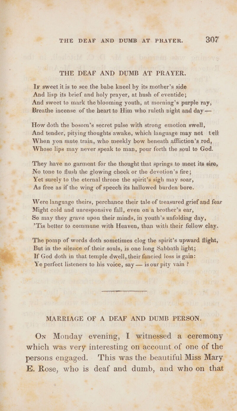 ‘8 THE DEAF AND DUMB AT PRAYER. 307 THE DEAF AND DUMB AT PRAYER. Ir sweet it is to see the babe kneel by its mother’s side And lisp its brief and holy prayer, at hush of eventide; And sweet to mark the blooming youth, at morning’s purple ray, Breathe incense of the heart to Him who ruleth night and day —_ How doth the bosom’s secret pulse with strong emotion swell, And tender, pitying thoughts awake, which language may not tell a When yon mute train, who meekly bow beneath affliction’s rod, Whose lips may never speak to man, pour forth the soul to God. They have no garment for the thought that springs to meet its sire, No tone to flush the glowing cheek or the devotion’s fire; Yet surely to the eternal throne the spirit’s sigh may soar, As free as if the wing of speech its hallowed burden bore. Were language theirs, perchance their tale of treasured grief and fear  Might cold and unresponsive fall, even on a brother’s ear, So may they grave upon their minds, in youth’s unfolding day, °Tis better to commune with Heaven, than with their fellow clay. The pomp of words doth sometimes clog the spirit’s upward flight, &gt; But in the silence of their souls, is one long Sabbath light; % - If God doth in that temple dwell, their fancied loss is gain: | ue Ye perfect listeners to his voice, say — is our pity vain ? ad MARRIAGE OF A DEAF AND DUMB PERSON. a *- R ¥ which was very interesting on account of one of the E. Rose, who is deaf and dumb, and who on that *