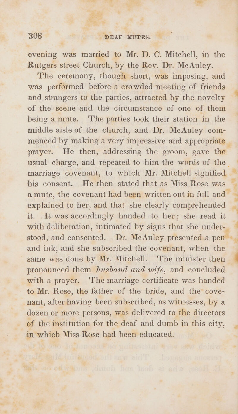 308 ‘DEAF MUTES. _ evening was married to Mr. D. C. Mitchell, in the Rutgers street Church, by the Rev. Dr. McAuley. The ceremony, though short, was imposing, and was performed before a crowded meeting of friends and strangers to the parties, attracted by the novelty of the scene and the circumstance of one of them being amute. ‘T'he parties took their station in the middle aisle of the church, and Dr. McAuley com- menced by making a very impressive and appropriate _ prayer. He then, addressing the groom, gave the usual charge, and repeated to him the words of the _ marriage covenant, to which Mr. Mitchell signified ~ his consent. He then stated that as Miss Rose was a mute, the covenant had been written out in full and explained to her, and that she clearly comprehended it. It was accordingly handed to her; she read it with deliberation, intimated by signs that she under-_ : stood, and consented. Dr. McAuley presented.a pen «_ and ink, and she subscribed the covenant, when the same was done by Mr. Mitchell. ‘The minister then ; pronounced them husband and wife, and concluded with a prayer. ‘The marriage certificate was handed to Mr. Rose, the father of the bride, and the cove- nant, after having been subscribed, as witnesses, by a dozen or more persons, was delivered to the directors of the institution for the deaf and dumb in this city, in which Miss Rose had been educated. me 3 «x