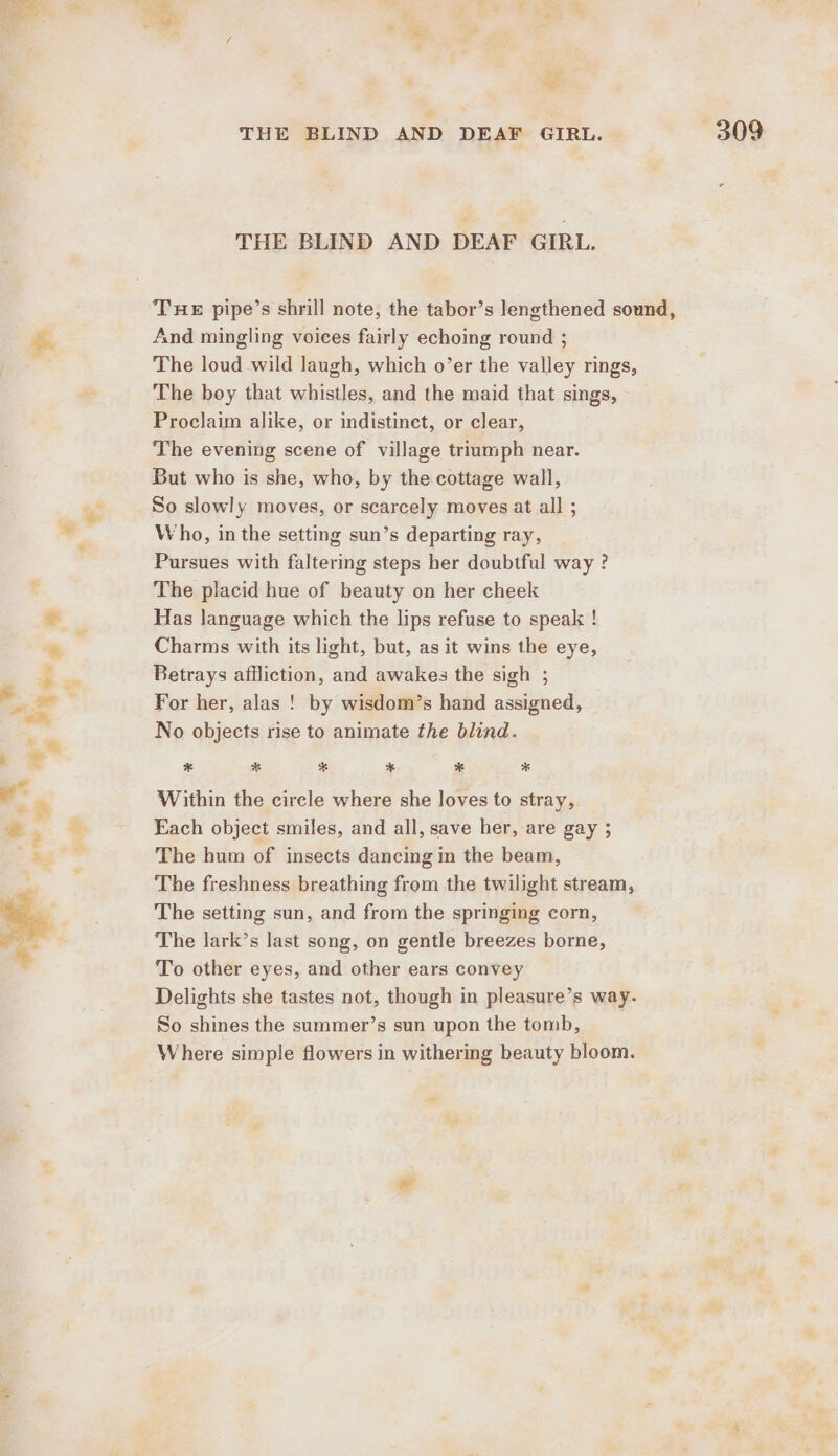 ee THE BLIND AND DEAF GIRL. THE BLIND AND DEAF GIRL. THE pipe’s shrill note, the tabor’s lengthened sound, fe. And mingling voices fairly echoing round ; The loud wild laugh, which o’er the valley rings, The boy that whistles, and the maid that sings, Proclaim alike, or indistinet, or clear, The evening scene of village triumph near. But who is she, who, by the cottage wall, So slowly moves, or scarcely moves at all ; Who, in the setting sun’s departing ray, Pursues with faltering steps her doubtful way ? The placid hue of beauty on her cheek 2 Has language which the lips refuse to speak ! a Charms with its light, but, as it wins the eye, ss Betrays affliction, and awakes the sigh ; - For her, alas ! by wisdom’s hand assigned, No objects rise to animate the blind. a . e * * * * * * ° » &amp; Within the circle where she loves to stray, =, = Each object smiles, and all, save her, are gay ; oa The hum of insects dancing in the beam, The freshness breathing from the twilight stream, The setting sun, and from the springing corn, The lark’s last song, on gentle breezes borne, To other eyes, and other ears convey Delights she tastes not, though in pleasure’s way. So shines the summer’s sun upon the tomb, Where simple flowers in withering beauty bloom.