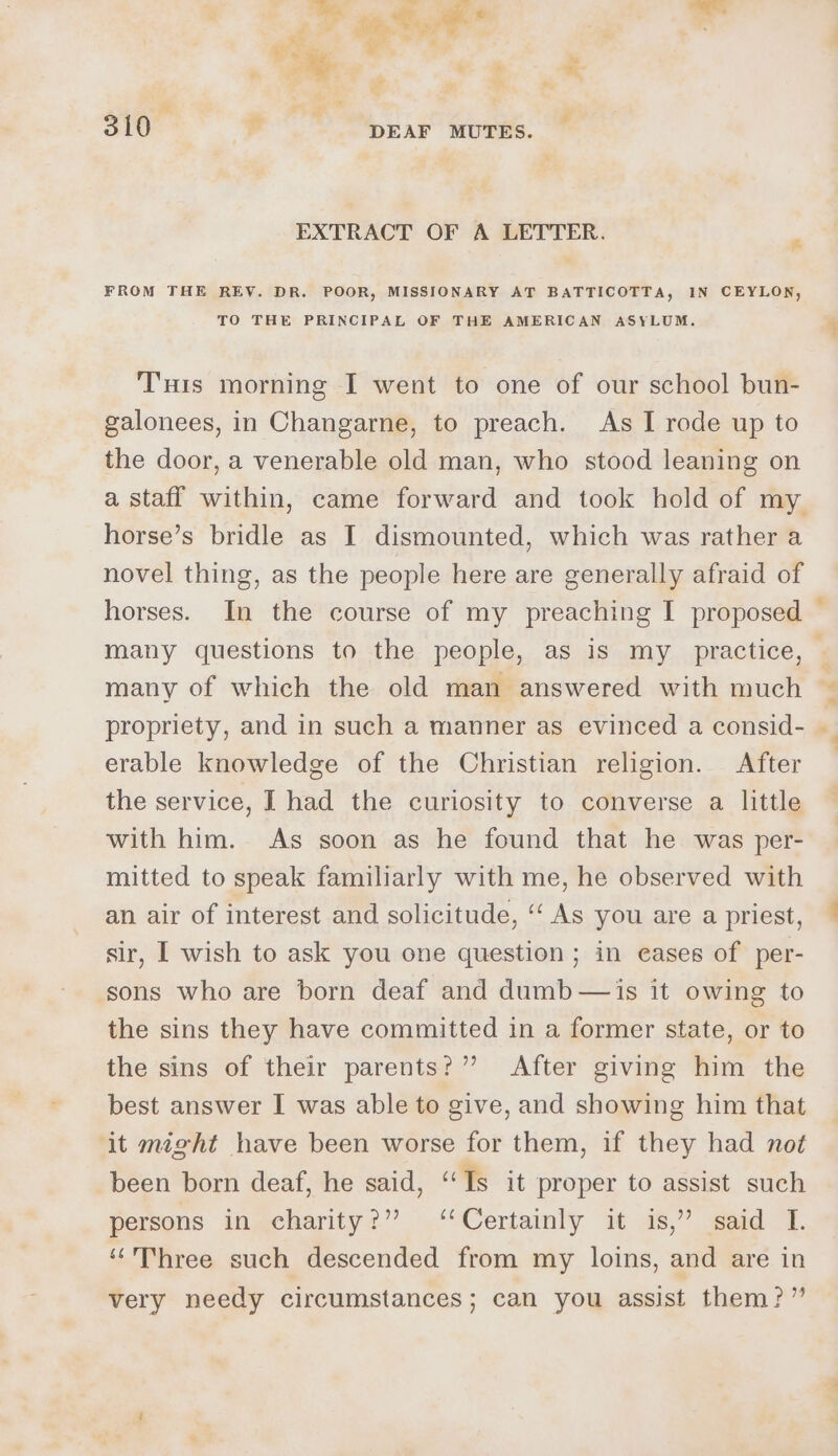 Lo. ee a Ea iw) ik . n i Hy. Mel cre , : EA 7) Ty oS y 3 y ® t 7 310 ‘i DEAF MUTES. ie &amp; EXTRACT OF A LETTER. FROM THE REV. DR. POOR, MISSIONARY AT BATTICOTTA, IN CEYLON, TO THE PRINCIPAL OF THE AMERICAN ASYLUM. Tunis morning I went to one of our school bun- galonees, in Changarne, to preach. As I rode up to the door, a venerable old man, who stood leaning on horse’s bridle as I dismounted, which was rather a novel thing, as the people here are generally afraid of erable knowledge of the Christian religion. After the service, I had the curiosity to converse a little with him. As soon as he found that he was per- mitted to speak familiarly with me, he observed with an air of interest and solicitude, ‘‘ As you are a priest, sir, I wish to ask you one question; in eases of per- sons who are born deaf and dumb — is it owing to the sins they have committed in a former state, or to the sins of their parents?” After giving him the best answer I was able to give, and showing him that it might have been worse for them, if they had nof been born deaf, he said, ‘‘Is it proper to assist such persons in charity?” ‘Certainly it is,” said I. “Three such descended from my loins, and are in very needy circumstances; can you assist them?”