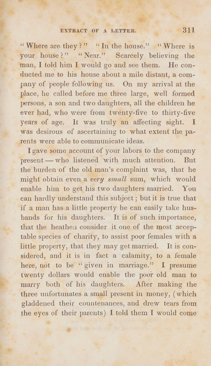 _ at a ey ie i ts v | 4 \ 3 s EXTRACT OF A LETTER. *5}4 ‘Where are they?” ‘In the house.” ‘ Where is your house?” . “Near.” Scarcely believing the ducted me to his house about a mile distant, a com- pany of people following us. On my arrival at the place, he called before me three large, well formed persons, a son and two daughters, all the children he ever had, who were from twenty-five to thirty-five years of age. It was truly an affecting sight. | was desirous of ascertaining to what extent the pa- rents were able to communicate ideas. I gave some account of your labors to the company present — who listened with much attention. But the burden of the old man’s complaint was, that he might obtain even a very small sum, which would enable him to get his two daughters married. You can hardly understand this subject ; but it is true that if a man has a little property he can easily take hus- bands for his daughters. It is of such importance, that the heathen consider it one of the most accep- table species of charity, to assist poor females with a little property, that they may get married. It is con- sidered, and it is in fact a calamity, to a female here, not to be ‘“‘ given in marriage.’ I presume twenty dollars would enable the poor old man to marry both of his daughters. After making the three unfortunates a small present in money, (which gladdened their countenances, and drew tears from the eyes of their parents) I told them I would come é