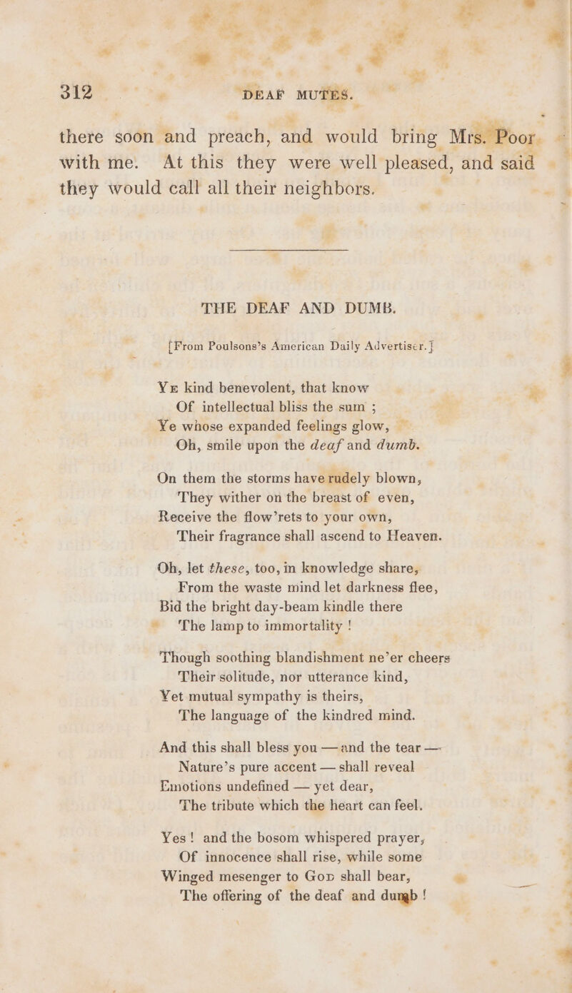 oo, oe ‘DEAF MUTES. ~ they would call all their neighbors. THE DEAF AND DUMB. {From Poulsons’s American Daily Advertiser. | Yer kind benevolent, that know Of intellectual bliss the sum ; Ye whose expanded feelings glow, — Oh, smile upon the deaf and dumb. On them the storms have rudely blown, They wither on the breast of even, Receive the flow’rets to your own, Their fragrance shall ascend to Heaven. Oh, let these, too, in knowledge share, From the waste mind let darkness flee, Bid the bright day-beam kindle there ~ ‘The lamp to immortality ! Their solitude, nor utterance kind, Yet mutual sympathy is theirs, The language of the kindred mind. And this shall bless you — and the tear — Nature’s pure accent — shall reveal Emotions undefined — yet dear, The tribute which the heart can feel. Yes! and the bosom whispered prayer, Of innocence shall rise, while some Winged mesenger to Gon shall bear, The offering of the deaf and dumb !