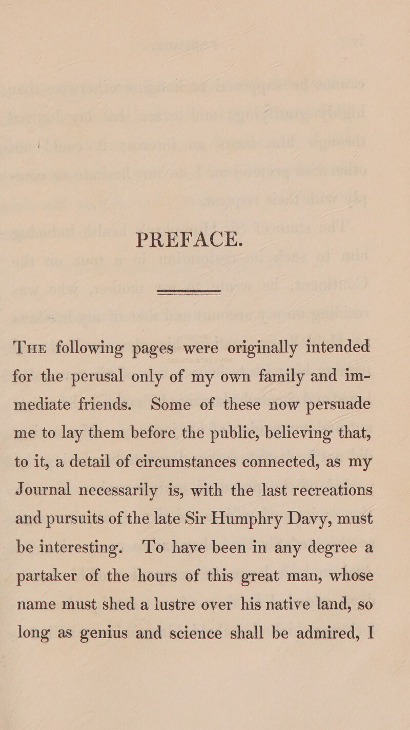 PREFACE. Tue following pages were originally intended for the perusal only of my own family and im- mediate friends. Some of these now persuade me to lay them before the public, believing that, to it, a detail of circumstances connected, as my Journal necessarily is, with the last recreations and pursuits of the late Sir Humphry Davy, must _ be interesting. ‘To have been in any degree a partaker of the hours of this great man, whose name must shed a lustre over his native land, so long as genius and science shall be admired, I