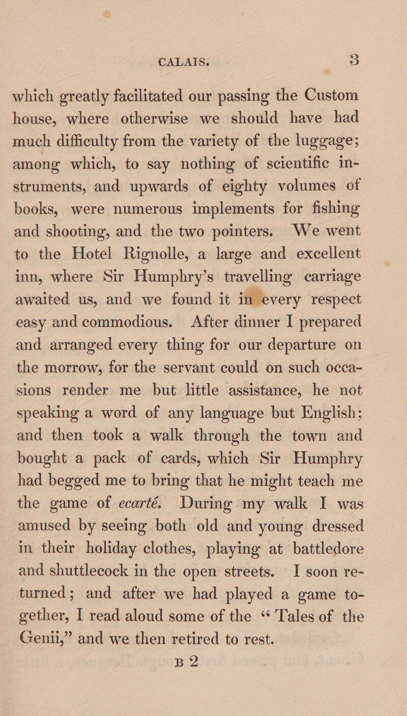 which greatly facilitated our passing the Custom house, where otherwise we should have had much difficulty from the variety of the luggage; among which, to say nothing of scientific in- struments, and upwards of eighty volumes of books, were numerous implements for fishing and shooting, and the two pointers. We went to the Hotel Rignolle, a large and excellent inn, where Sir Humphry’s travelling carriage awaited us, and we found it in every respect easy and commodious. After dinner I prepared and arranged every thing for our departure on the morrow, for the servant could on such occa- sions render me but little assistance, he not speaking a word of any language but English; and then took a walk through the town and bought a pack of cards, which Sir Humphry had begged me to bring that he might teach me the game of ecarté. During my walk I was amused by seeing both old and young dressed in their holiday clothes, playing at battledore and shuttlecock in the open streets. I soon re- turned; and after we had played a game to- gether, I read aloud some of the “ Tales of the Genii,” and we then retired to rest. B 2