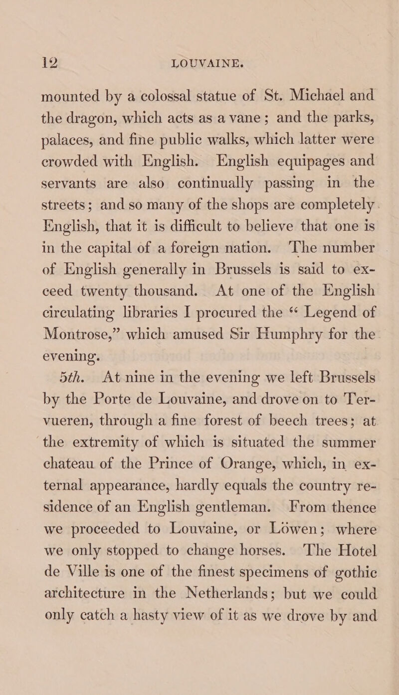 mounted by a colossal statue of St. Michael and the dragon, which acts as a vane; and the parks, palaces, and fine public walks, which latter were crowded with English. English equipages and servants are also continually passing in the streets; and so many of the shops are completely. English, that it is difficult to believe that one is in the capital of a foreign nation. ‘The number of English generally in Brussels is said to ex- ceed twenty thousand. At one of the English circulating libraries I procured the ‘ Legend of Montrose,” which amused Sir Humphry for the evening. 5th. At nine in the evening we left Brussels by the Porte de Louvaine, and drove on to Ter- vueren, through a fine forest of beech trees; at the extremity of which is situated the summer chateau of the Prince of Orange, which, in ex- ternal appearance, hardly equals the country re- sidence of an English gentleman. From thence we proceeded to Louvaine, or Lowen; where we only stopped to change horses. The Hotel de Ville is one of the finest specimens of gothic architecture in the Netherlands; but we could only catch a hasty view of it as we drove by and