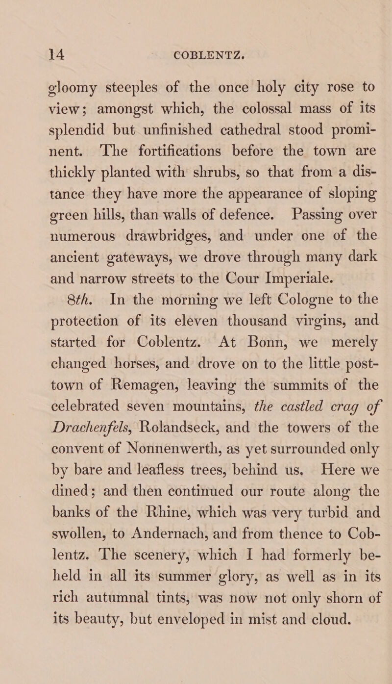 gloomy steeples of the once holy city rose to view; amongst which, the colossal mass of its splendid but unfinished cathedral stood promi- nent. The fortifications before the town are thickly planted with shrubs, so that from a dis- tance they have more the appearance of sloping green hills, than walls of defence. Passing over numerous drawbridges, and under one of the ancient gateways, we drove through many dark and narrow streets to the Cour Imperiale. 8th. In the morning we left Cologne to the protection of its eleven thousand virgins, and started for Coblentz. At Bonn, we merely changed horses, and drove on to the little post- town of Remagen, leaving the summits of the celebrated seven mountains, the castled crag of Drachenfels, Rolandseck, and the towers of the convent of Nonnenwerth, as yet surrounded only by bare and leafless trees, behind us, Here we dined; and then continued our route along the banks of the Rhine, which was very turbid and swollen, to Andernach, and from thence to Cob- lentz. The scenery, which I had formerly be- held in all its summer glory, as well as in its rich autumnal tints, was now not only shorn of its beauty, but enveloped in mist and cloud.