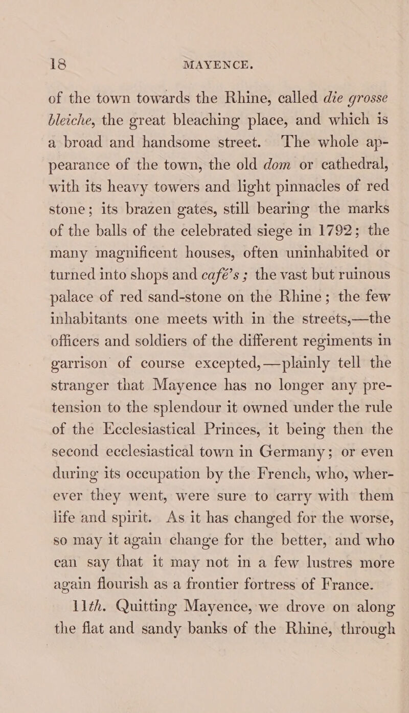 of the town towards the Rhine, called die grosse bleiche, the great bleaching place, and which is a broad and handsome street. ‘The whole ap- pearance of the town, the old dom or cathedral, with its heavy towers and light pinnacles of red stone; its brazen gates, still bearmg the marks of the balls of the celebrated siege in 1792; the many magnificent houses, often uninhabited or turned into shops and café’s ; the vast but ruinous palace of red sand-stone on the Rhine; the few inhabitants one meets with in the streets,—the officers and soldiers of the different regiments in garrison of course excepted,—plainly tell the stranger that Mayence has no longer any pre- tension to the splendour it owned under the rule of the Ecclesiastical Princes, it being then the second ecclesiastical town in Germany; or even during its occupation by the French, who, wher- ever they went, were sure to carry with them life and spirit. As it has changed for the worse, so may it again change for the better, and who can say that it may not in a few lustres more again flourish as a frontier fortress of France. 11th. Quitting Mayence, we drove on along the flat and sandy banks of the Rhine, through