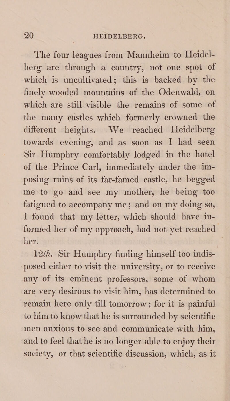 The four leagues from Mannheim to Heidel- berg are through a country, not one spot of which is uncultivated; this is backed by the finely wooded mountains of the Odenwald, on which are still visible the remains of some of the many castles which formerly crowned the different heights. We reached Heidelberg towards evening, and as soon as I had seen Sir Humphry comfortably lodged in the hotel of the Prince Carl, immediately under the im- posing ruins of its far-famed castle, he begged me to go and see my mother, he being too fatigued to accompany me; and on my doing so, I found that my letter, which should have in- formed her of my approach, had not yet reached. her. 12th. Sir Humphry finding himself too indis- posed either to visit the university, or to receive any of its eminent professors, some of whom are very desirous to visit him, has determined to remain here only till tomorrow; for it is painful to him to know that he is surrounded by scientific men anxious to see and communicate with him, and to feel that he is no longer able to enjoy their society, or that scientific discussion, which, as it