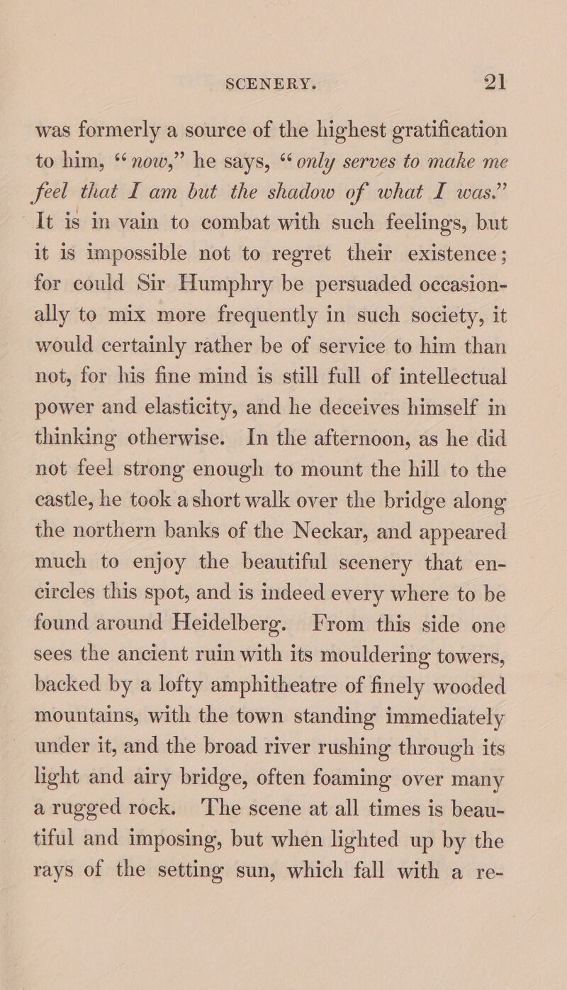 was formerly a source of the highest gratification to him, ‘ now,” he says, “only serves to make me feel that I am but the shadow of what I was.” It is in vain to combat with such feelings, but it is impossible not to regret their existence; for could Sir Humphry be persuaded occasion- ally to mix more frequently in such society, it would certainly rather be of service to him than not, for his fine mind is still full of intellectual power and elasticity, and he deceives himself in thinking otherwise. In the afternoon, as he did not feel strong enough to mount the hill to the castle, he took ashort walk over the bridge along the northern banks of the Neckar, and appeared much to enjoy the beautiful scenery that en- circles this spot, and is indeed every where to be found around Heidelberg. From this side one sees the ancient ruin with its mouldering towers, backed by a lofty amphitheatre of finely wooded mountains, with the town standing immediately under it, and the broad river rushing through its light and airy bridge, often foaming over many a rugged rock. ‘The scene at all times is beau- tiful and imposing, but when lighted up by the rays of the setting sun, which fall with a re-