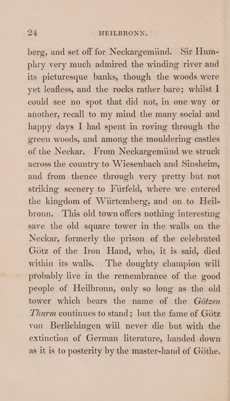 berg, and set off for Neckargemund. Sir Hum- phry very much admired the winding river and its picturesque banks, though the woods were yet leafless, and the rocks rather bare; whilst | could see no spot that did not, in one way or another, recall to my mind the many social and happy days I had spent in roving through the green woods, and among the mouldering castles of the Neckar. From Neckargemind we struck across the country to Wiesenbach and Sinsheim, and from thence through very pretty but not striking scenery to I'urfeld, where we entered the kingdom of Wurtemberg, and on to Heil- bronn. This old town offers nothing interesting save the old square tower in the walls on the Neckar, formerly the prison of the celebrated Gotz of the Iron Hand, who, it is said, died within its walls. The doughty champion will probably live in the remembrance of the good people of Heilbronn, only so long as the old tower which bears the name of the Gétzen Thurm continues to stand; but the fame of Gotz von Berlichingen will never die but with the extinction of German literature, handed down as it is to posterity by the master-hand of Gothe.