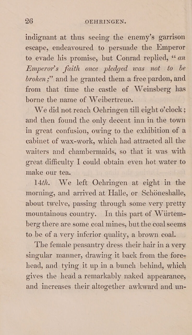 indignant at thus seeing the enemy’s garrison escape, endeavoured to persuade the Emperor to evade his promise, but Conrad replied, ** an Emperor's faith once pledged was not to be broken ;” and he granted them a free pardon, and from that time the castle of Weinsberg has borne the name of Weibertreue. We did not reach Oehringen till eight o’clock ; and then found the only decent inn in the town in great confusion, owing to the exhibition of a cabinet of wax-work, which had attracted all the waiters and chambermaids, so that it was with great difficulty I could obtain even hot water to make our tea. 14th. We left Oehringen at eight in the morning, and arrived at Halle, or Schoneshalle, about twelve, passing through some very pretty mountainous country. In this part of Wurtem- berg there are some coal mines, but the coal seems to be of a very inferior quality, a brown coal. The female peasantry dress their hair in a very singular manner, drawing it back from the fore- head, and tying it up in a bunch behind, which gives the head a remarkably naked appearance, and increases their altogether awkward and un-