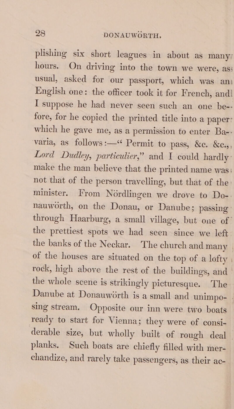 plishing six short leagues in about as many; hours. On driving into the town we were, ass usual, asked for our passport, which was ani English one: the officer took it for French, and! I suppose he had never seen such an one be-- fore, for he copied the printed title into a paper: which he gave me, as a permission to enter Ba-- varia, as follows:—‘** Permit to pass, &c. &e.,, Lord Dudley, particulier,’ and I could hardly: make the man believe that the printed name was: not that of the person travelling, but that of the: minister. From Nordlingen we drove to Do-. nauworth, on the Donau, or Danube; passing through Haarburg, a small village, but one of the prettiest spots we had seen since we left the banks of the Neckar. The church and many . of the houses are situated on the top of a lofty | rock, high above the rest of the buildings, and | the whole scene is strikingly picturesque. The Danube at Donauwiorth is a small and unimpo- . sing stream. Opposite our inn were two boats ready to start for Vienna; they were of consi- derable size, but wholly built of rough deal | planks. Such boats are chiefly filled with mer- chandize, and rarely take passengers, as their ac-