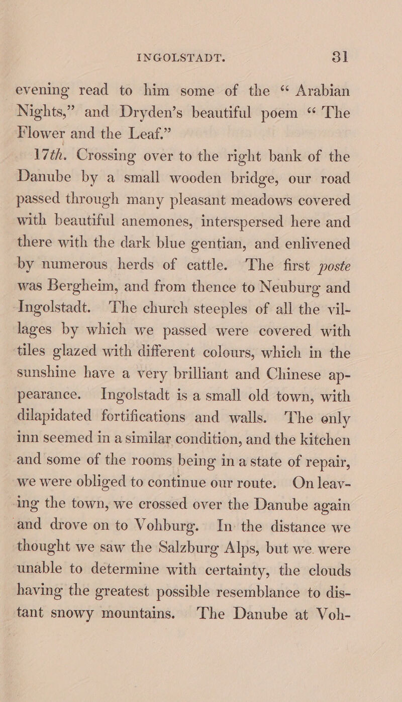 INGOLSTADT. ol evening read to him some of the “ Arabian Nights,” and Dryden’s beautiful poem “ The lower and the Leaf.” 7th. Crossing over to the right bank of the Danube by a small wooden bridge, our road passed through many pleasant meadows covered with beautiful anemones, interspersed here and there with the dark blue gentian, and enlivened by numerous herds of cattle. The first poste was Bergheim, and from thence to Neuburg and Ingolstadt. The church steeples of all the vil- lages by which we passed were covered with tiles glazed with different colours, which in the sunshine have a very brilliant and Chinese ap- pearance. Ingelstadt is a small old town, with dilapidated fortifications and walls. The only inn seemed in a similar condition, and the kitchen and some of the rooms being ina state of repair, we were obliged to continue our route. On leav- ing the town, we crossed over the Danube again and drove on to Vohburg. In: the distance we thought we saw the Salzburg Alps, but we. were unable to determine with certainty, the clouds having the greatest possible resemblance to dis- tant snowy mountains. The Danube at Voh-