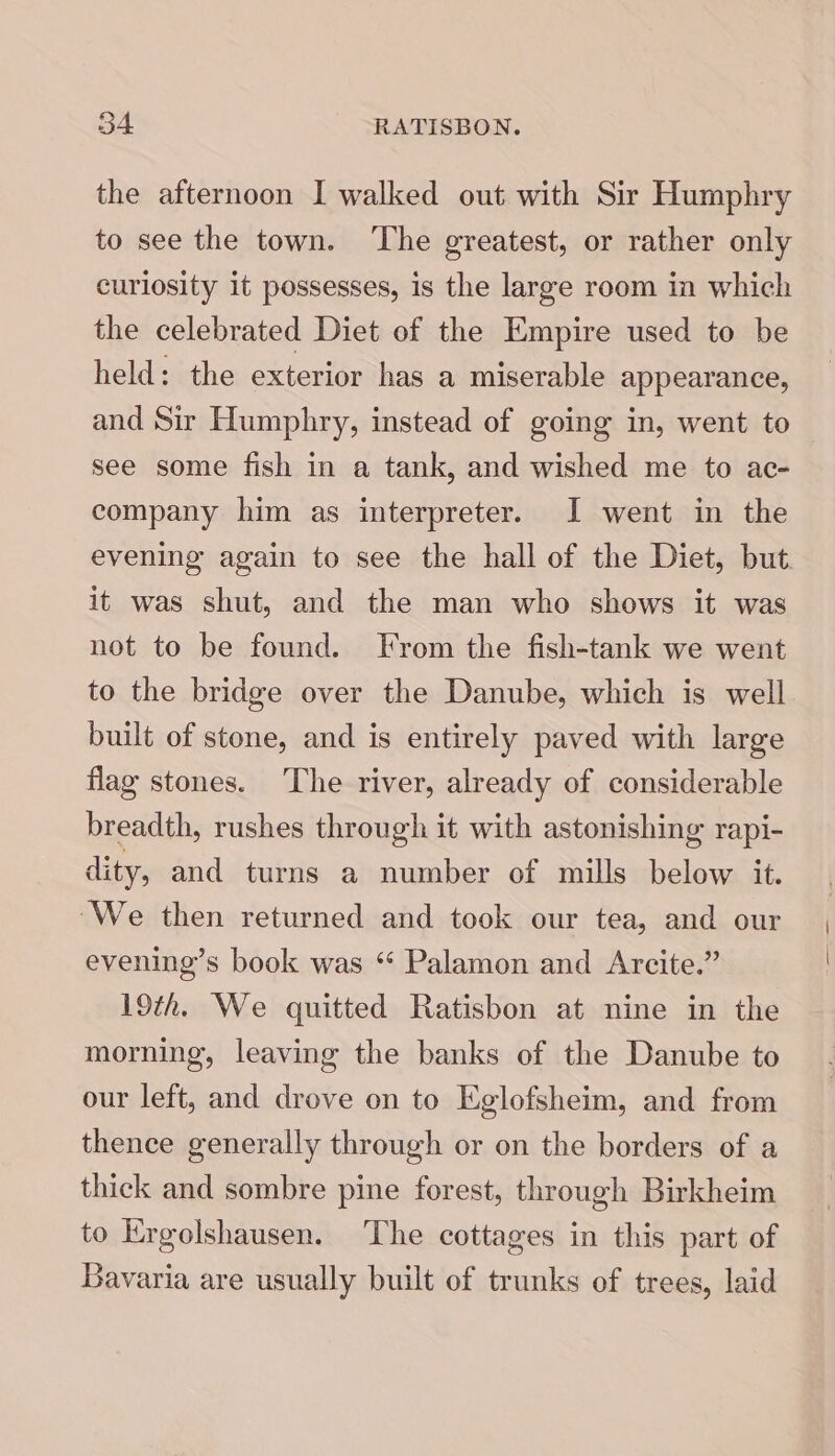 Bo RATISBON. the afternoon I walked out with Sir Humphry to see the town. ‘The greatest, or rather only curiosity it possesses, is the large room in which the celebrated Diet of the Empire used to be held: the exterior has a miserable appearance, and Sir Humphry, instead of going in, went to see some fish in a tank, and wished me to ac- company him as interpreter. I went in the evening again to see the hall of the Diet, but. it was shut, and the man who shows it was not to be found. From the fish-tank we went to the bridge over the Danube, which is well built of stone, and is entirely paved with large flag stones. The river, already of considerable breadth, rushes through it with astonishing rapi- dity, and turns a number of mills below it. ‘We then returned and took our tea, and our evening’s book was “ Palamon and Arcite.” 19th. We quitted Ratisbon at nine in the morning, leaving the banks of the Danube to our left, and drove on to Eglofsheim, and from thence generally through or on the borders of a thick and sombre pine forest, through Birkheim to Ergolshausen. The cottages in this part of Bavaria are usually built of trunks of trees, laid