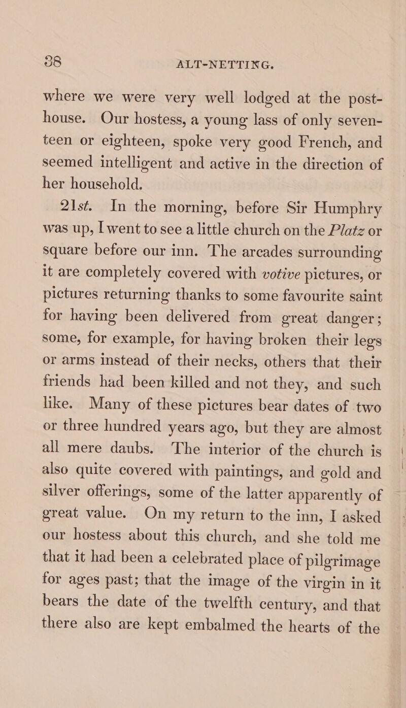 where we were very well lodged at the post- house. Our hostess, a young lass of only seven- teen or eighteen, spoke very good French, and seemed intelligent and active in the direction of her household. 21st. In the morning, before Sir Humphry was up, | went to see a little church on the Platz or square before our inn. The arcades surrounding it are completely covered with votive pictures, or pictures returning thanks to some favourite saint for having been delivered from great danger ; some, for example, for having broken their legs or arms instead of their necks, others that their friends had been killed and not they, and such like. Many of these pictures bear dates of two or three hundred years ago, but they are almost all mere daubs. The interior of the church is also quite covered with paintings, and gold and silver offerings, some of the latter apparently of great value. On my return to the inn, I asked our hostess about this church, and she told me that it had been a celebrated place of pilgrimage for ages past; that the image of the virgin in it bears the date of the twelfth century, and that there also are kept embalmed the hearts of the