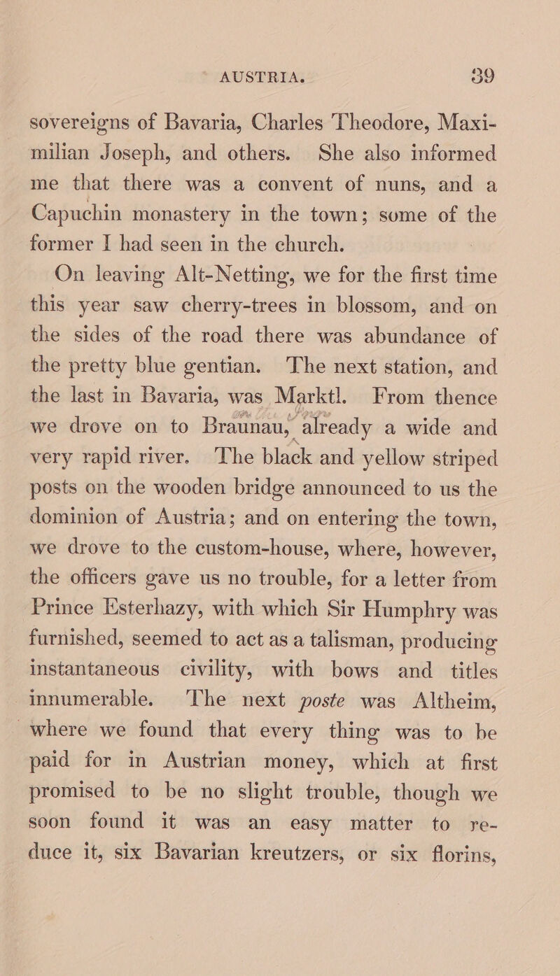 AUSTRIA. oo sovereigns of Bavaria, Charles Theodore, Maxi- milian Joseph, and others. She also informed me that there was a convent of nuns, and a Capuchin monastery in the town; sume of the former I had seen in the church. On leaving Alt-Netting, we for the first time this year saw cherry-trees in blossom, and on the sides of the road there was abundance of the pretty blue gentian. The next station, and the last in Bavaria, was Marktl. From thence we drove on to Braunau, already a wide and very rapid river. The black and yellow striped posts on the wooden bridge announced to us the dominion of Austria; and on entering the town, we drove to the custom-house, where, however, the officers gave us no trouble, for a letter from Prince Esterhazy, with which Sir Humphry was furnished, seemed to act as a talisman, producing instantaneous civility, with bows and titles innumerable. The next poste was Altheim, where we found that every thing was to be paid for in Austrian money, which at first promised to be no slight trouble, though we soon found it was an easy matter to re- duce it, six Bavarian kreutzers, or six florins,