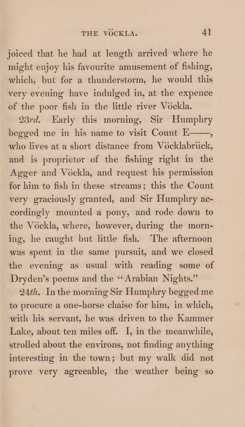 THE VOCKLA. Al joiced that he had at length arrived where he might enjoy his favourite amusement of fishing, which, but for a thunderstorm, he would this very evening have indulged in, at the expence of the poor fish in the little river Vockla. 23rd. Early this morning, Sir Humphry begged me in his name to visit Count E ; who lives at a short distance from Vocklabruck, and is proprietor of the fishing right in the Agger and Vockla, and request his permission for him to fish in these streams; this the Count very graciously granted, and Sir Humphry ac- cordingly mounted a pony, and rode down to the Vockla, where, however, during the morn- ing, he caught but little fish, ‘The afternoon was spent in the same pursuit, and we closed the evening as usual with reading some of Dryden’s poems and the “ Arabian Nights.” _ 2Ath. Inthe morning Sir Humphry begged me to procure a one-horse chaise for him, in which, with his servant, he was driven to the Kammer Lake, about ten miles off. I, in the meanwhile, strolled about the environs, not finding anything interesting in the town; but my walk did not prove very agreeable, the weather being so