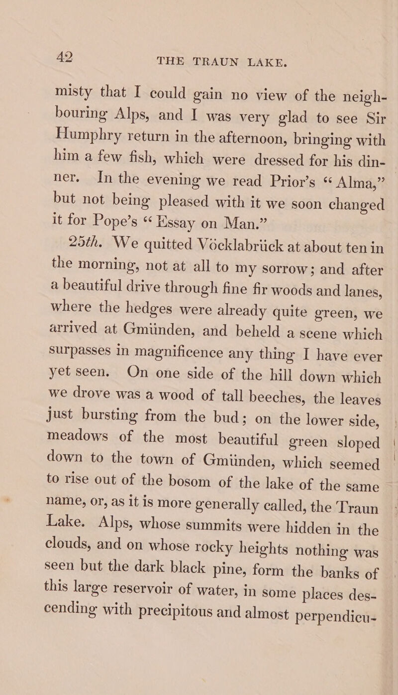 misty that I could gain no view of the neigh- bouring Alps, and I was very glad to see Sir Humphry return in the afternoon, bringing with him a few fish, which were dressed for his din- ner. In the evening we read Prior’s ‘ Alma,” but not being pleased with it we soon changed it for Pope’s « Kssay on Man.” 25th. We quitted Vécklabriick at about ten in the morning, not at all to my sorrow; and after a beautiful drive through fine fir woods and lanes, where the hedges were already quite green, we arrived at Gmiinden, and beheld a scene which surpasses in magnificence any thing I have ever yet seen. On one side of the hill down which we drove was a wood of tall beeches, the leaves just bursting from the bud; on the lower side, meadows of the most beautiful green sloped down to the town of Gmiinden, which seemed to rise out of the bosom of the lake of the same name, or, as it is more generally called, the Traun Lake. Alps, whose summits were hidden in the clouds, and on whose rocky heights nothing was seen but the dark black pine, form the banks of this large reservoir of water, In some places des- cending with precipitous and almost perpendicu-