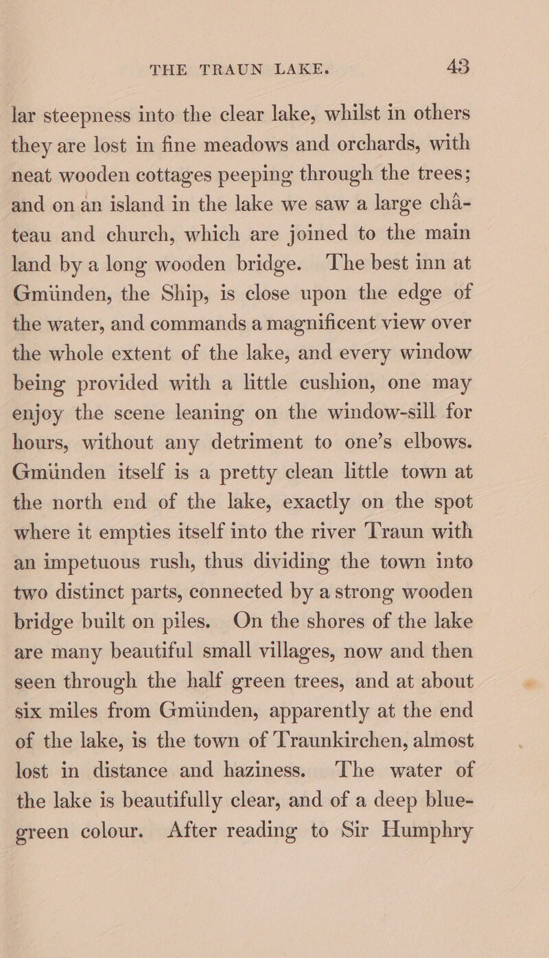 lar steepness into the clear lake, whilst in others they are lost in fine meadows and orchards, with neat wooden cottages peeping through the trees; and on an island in the lake we saw a large cha- teau and church, which are joined to the main land by a long wooden bridge. The best inn at Gmiinden, the Ship, is close upon the edge of the water, and commands a magnificent view over the whole extent of the lake, and every window being provided with a little cushion, one may enjoy the scene leaning on the window-sill for hours, without any detriment to one’s elbows. Gmiinden itself is a pretty clean little town at the north end of the lake, exactly on the spot where it empties itself into the river Traun with an impetuous rush, thus dividing the town into two distinct parts, connected by a strong wooden bridge built on piles. On the shores of the lake are many beautiful small villages, now and then seen through the half green trees, and at about six miles from Gmiunden, apparently at the end of the lake, is the town of Traunkirchen, almost lost in distance and haziness. The water of the lake is beautifully clear, and of a deep blue- green colour. After reading to Sir Humphry