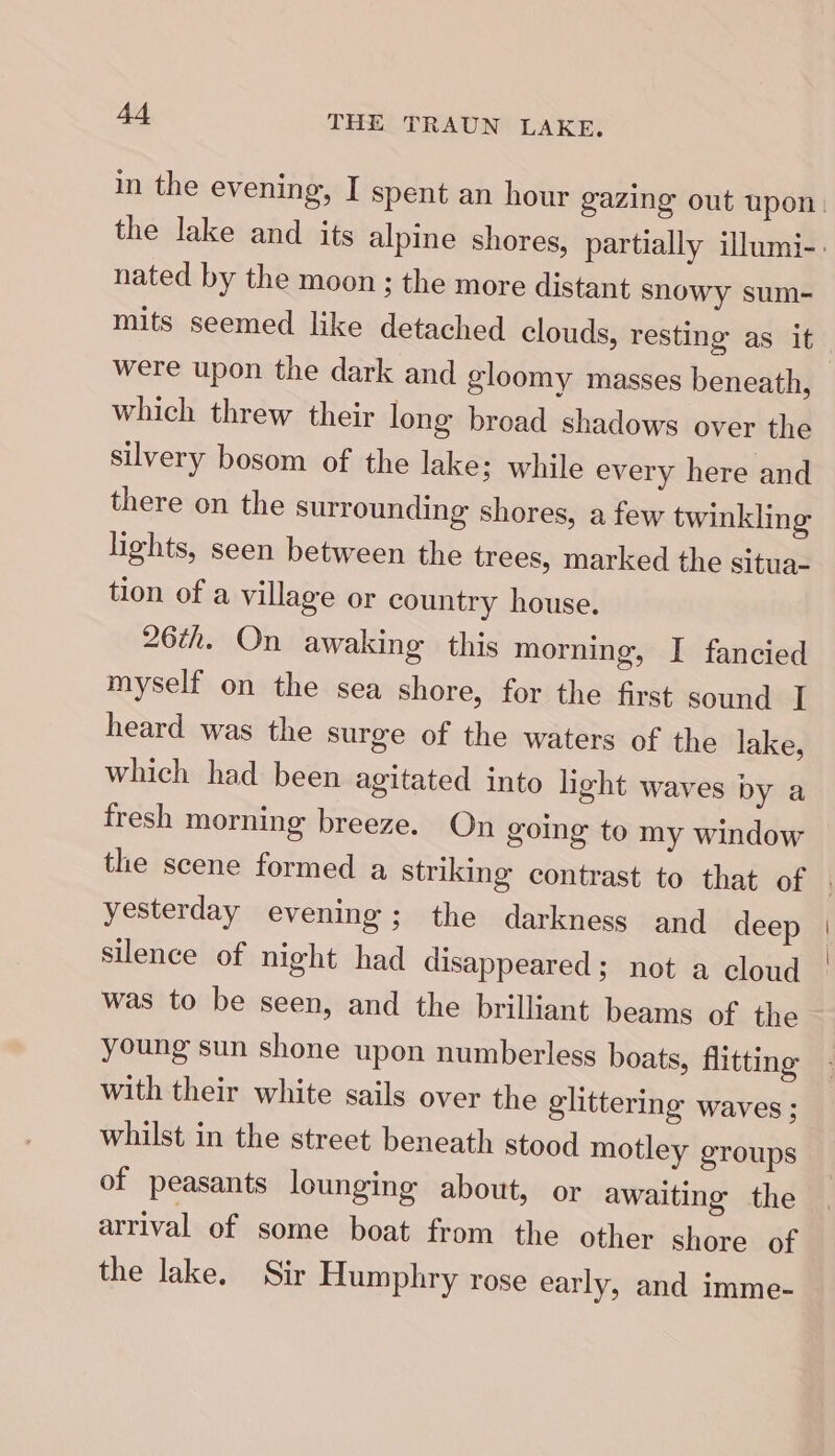 nated by the moon ; the more distant snowy sum- mits seemed like detached clouds, resting as it which threw their long broad shadows over the silvery bosom of the lake; while every here and there on the surrounding shores, a few twinkling lights, seen between the trees, marked the situa- tion of a village or country house. 26th. On awaking this morning, I fancied myself on the sea shore, for the first sound I heard was the surge of the waters of the lake, which had been agitated into light waves by a fresh morning breeze. On going to my window the scene formed a striking contrast to that of yesterday evening; the darkness and deep silence of night had disappeared ; not a cloud was to be seen, and the brilliant beams of the young sun shone upon numberless boats, flitting with their white sails over the glittering waves ; whilst in the street beneath stood motley groups of peasants lounging about, or awaiting the arrival of some boat from the other shore of the lake. Sir Humphry rose early, and imme-