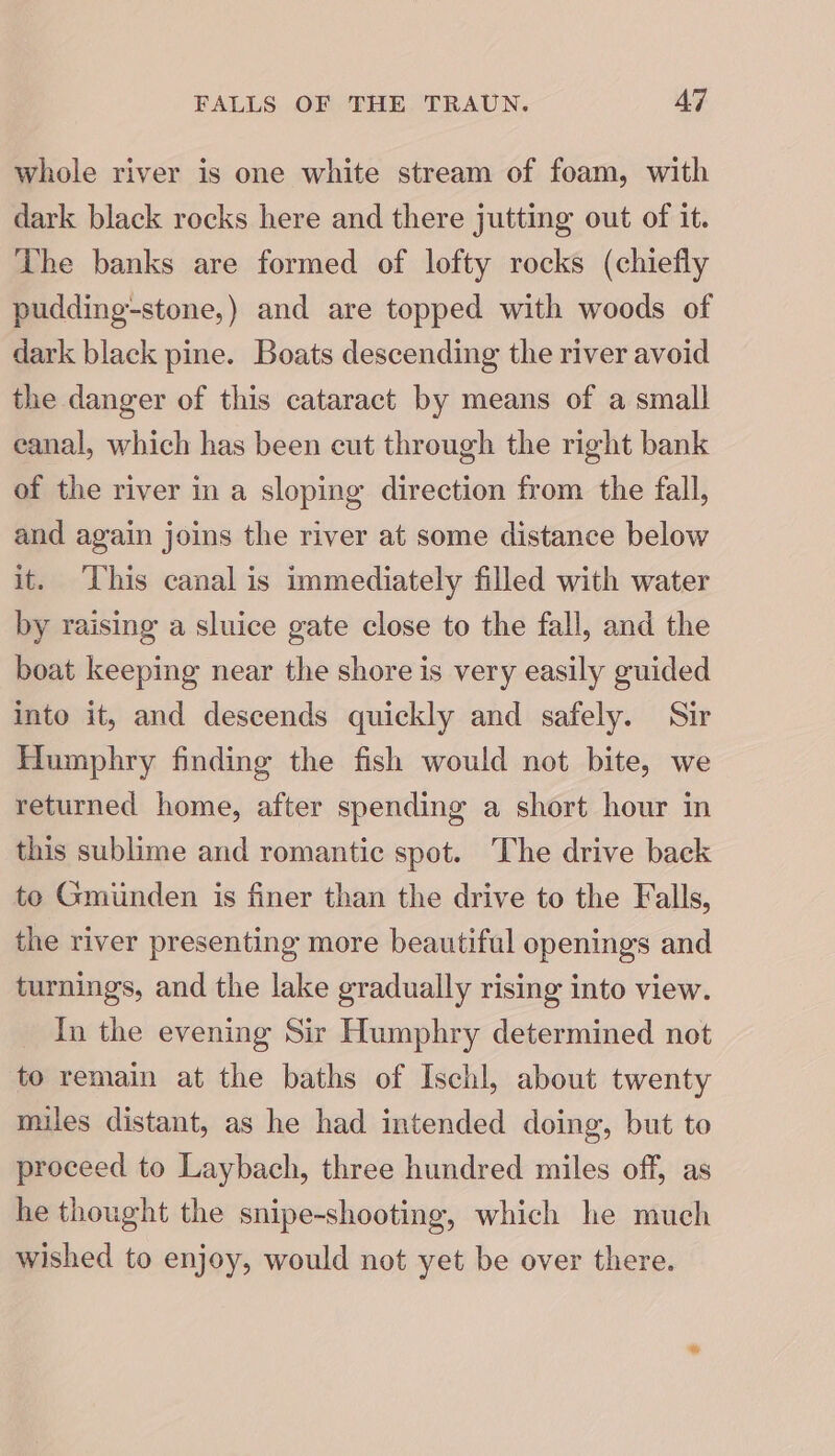 whole river is one white stream of foam, with dark black rocks here and there jutting out of it. The banks are formed of lofty rocks (chiefly pudding-stone,) and are topped with woods of dark black pine. Boats descending the river avoid the danger of this cataract by means of a small eanal, which has been cut through the right bank of the river in a sloping direction from the fall, and again joins the river at some distance below it. ‘This canal is immediately filled with water by raising a sluice gate close to the fall, and the boat keeping near the shore is very easily guided into it, and descends quickly and safely. Sir Humphry finding the fish would not bite, we returned home, after spending a short hour in this sublime and romantic spot. The drive back te Gmiinden is finer than the drive to the Falls, the river presenting more beautiful openings and turnings, and the lake gradually rising into view. In the evening Sir Humphry determined not to remain at the baths of Ischl, about twenty miles distant, as he had intended doing, but to proceed to Laybach, three hundred miles off, as he thought the snipe-shooting, which he much wished to enjoy, would not yet be over there.
