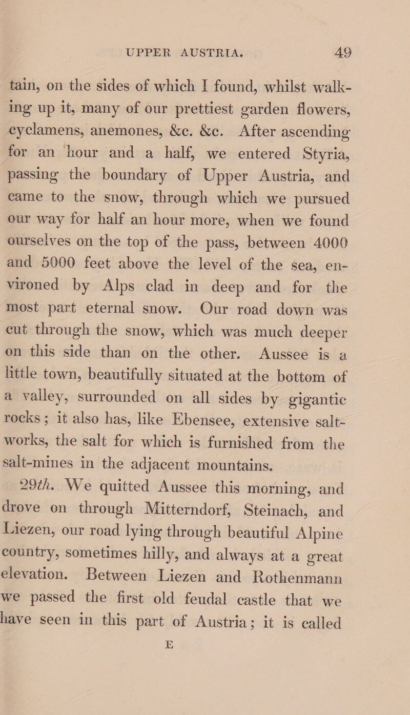 UPPER AUSTRIA. A9 tain, on the sides of which I found, whilst walk- ing up it, many of our prettiest garden flowers, cyclamens, anemones, &amp;c. &amp;c. After ascending for an hour and a half, we entered Styria, passing the boundary of Upper Austria, and came to the snow, through which we pursued our way for half an hour more, when we found ourselves on the top of the pass, between 4000 and 5000 feet above the level of the sea, en- vironed by Alps clad in deep and for the most part eternal snow. Our road down was cut through the snow, which was much deeper on this side than on the other. Aussee is a little town, beautifully situated at the bottom of a valley, surrounded on all sides by gigantic rocks; it also has, like Ebensee, extensive salt- works, the salt for which is furnished from the salt-mines in the adjacent mountains. 29th. We quitted Aussee this morning, and drove on through Mitterndorf, Steinach, and Liezen, our road lying through beautiful Alpine country, sometimes hilly, and always at a great elevation. Between Liezen and Rothenmann we passed the first old feudal castle that we have seen in this part of Austria; it is called E