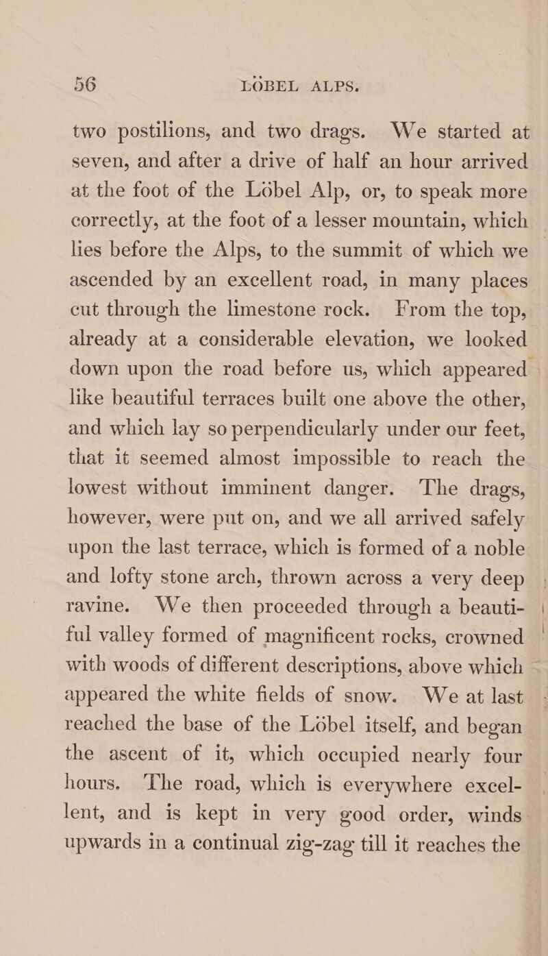 two postilions, and two drags. We started at seven, and after a drive of half an hour arrived at the foot of the Lobel Alp, or, to speak more correctly, at the foot of a lesser mountain, which — lies before the Alps, to the summit of which we — ascended by an excellent road, in many places cut through the limestone rock. [rom the top, already at a considerable elevation, we looked down upon the road before us, which appeared — like beautiful terraces built one above the other, and which lay so perpendicularly under our feet, that it seemed almost impossible to reach the lowest without imminent danger. The drags, however, were put on, and we all arrived safely upon the last terrace, which is formed of a noble and lofty stone arch, thrown across a very deep ravine. We then proceeded through a beauti- | ful valley formed of magnificent rocks, crowned with woods of different descriptions, above which appeared the white fields of snow. We at last reached the base of the Lobel itself, and began the ascent of it, which occupied nearly four hours. ‘The road, which is everywhere excel- lent, and is kept in very good order, winds. upwards in a continual zig-zag till it reaches the
