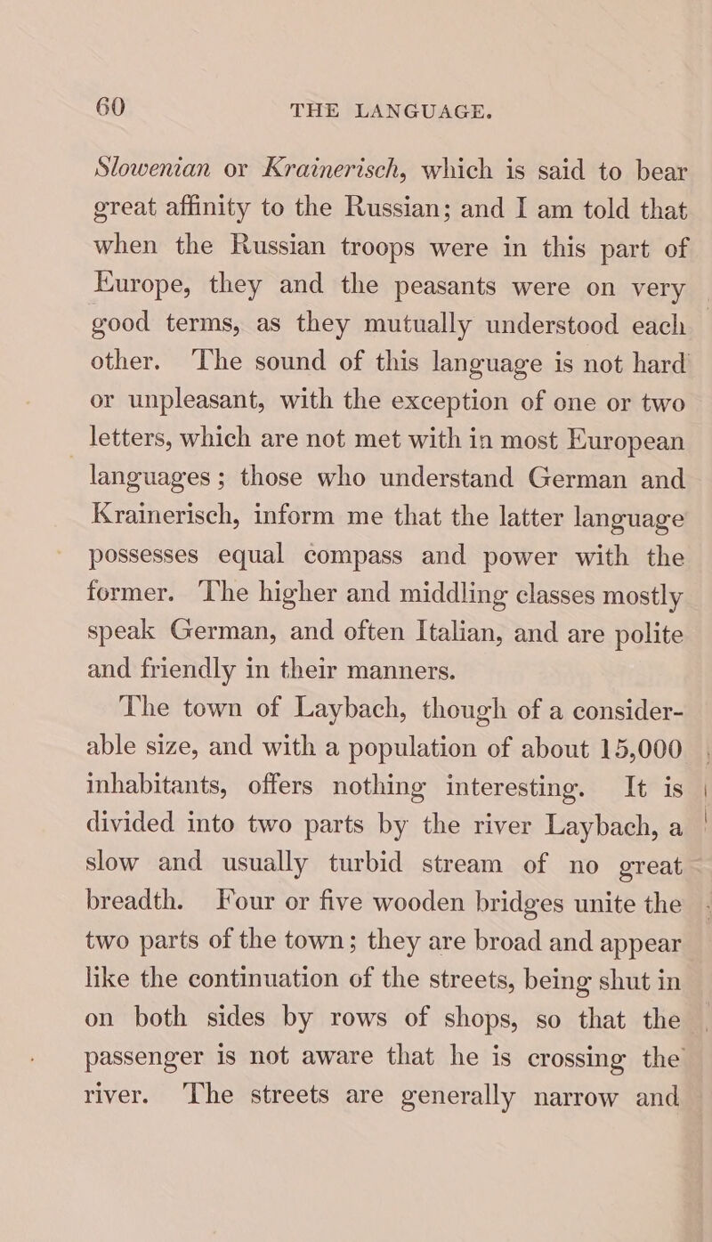 Slowenian or Krainerisch, which is said to bear great affinity to the Russian; and I am told that when the Russian troops were in this part of good terms, as they mutually understood each or unpleasant, with the exception of one or two letters, which are not met with in most European } languages ; those who understand German and Krainerisch, inform me that the latter language possesses equal compass and power with the former. ‘The higher and middling classes mostly speak German, and often Italian, and are polite and friendly in their manners. The town of Laybach, though of a consider- able size, and with a population of about 15,000 inhabitants, offers nothing interesting. It is divided into two parts by the river Laybach, a slow and usually turbid stream of no great breadth. Four or five wooden bridges unite the two parts of the town; they are broad and appear like the continuation of the streets, being shut in river. The streets are generally narrow and