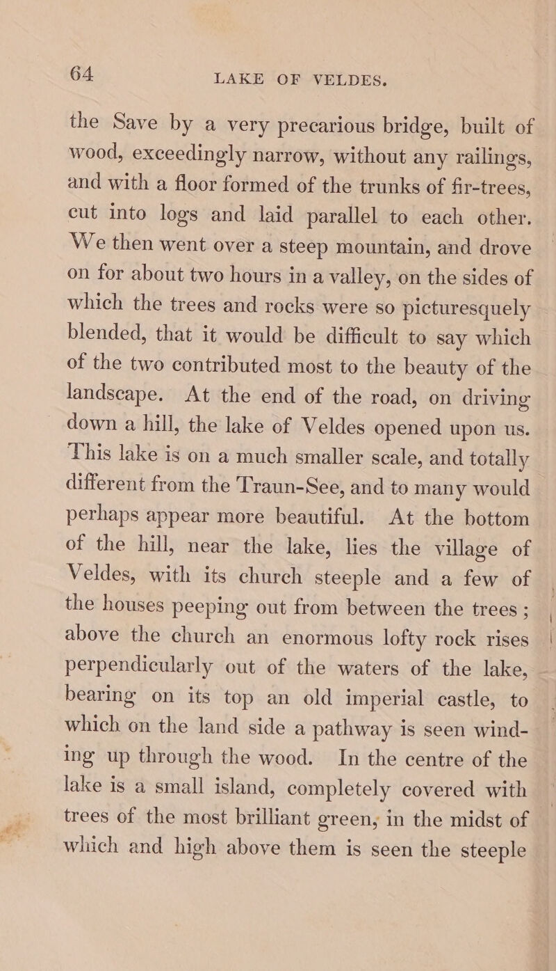 the Save by a very precarious bridge, built of wood, exceedingly narrow, without any railings, and with a floor formed of the trunks of fir-trees, cut into logs and laid parallel to each other. We then went over a steep mountain, and drove on for about two hours ina valley, on the sides of which the trees and rocks were so picturesquely blended, that it would be difficult to say which of the two contributed most to the beauty of the landscape. At the end of the road, on driving down a hill, the lake of Veldes opened upon us. This lake is on a much smaller scale, and totally different from the Traun-See, and to many would perhaps appear more beautiful. At the bottom of the hill, near the lake, lies the village of Veldes, with its church steeple and a few of the houses peeping out from between the trees ; above the church an enormous lofty rock rises perpendicularly out of the waters of the lake, bearing on its top an old imperial castle, to which on the land side a pathway is seen wind- ing up through the wood. In the centre of the lake is a small island, completely covered with | trees of the most brilliant green, in the midst of — which and high above them is seen the steeple