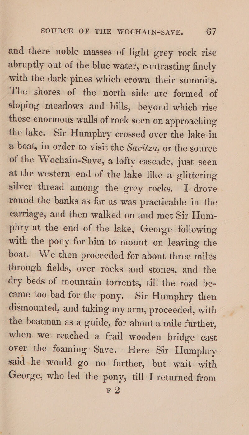 and there noble masses of light grey rock rise abruptly out of the blue water, contrasting finely with the dark pines which crown their summits. The shores of the north side are formed of sloping meadows and hills, beyond which rise those enormous walls of rock seen on approaching the lake. Sir Humphry crossed over the lake in a boat, in order to visit the Savitza, or the source of the Wochain-Save, a lofty cascade, just seen at the western end of the lake like a glittering silver thread among the grey rocks. I drove round the banks as far as was practicable in the carriage, and then walked on and met Sir Hum- phry at the end of the lake, George following with the pony for him to mount on leaving the boat. We then proceeded for about three miles through fields, over rocks and stones, and the dry beds of mountain torrents, till the road be- came too bad for the pony. Sir Humphry then dismounted, and taking my arm, proceeded, with the boatman as a guide, for about a mile further, when we reached a frail wooden bridge cast over the foaming Save. Here Sir Humphry said he would go no further, but wait with George, who led the pony, till I returned from F2