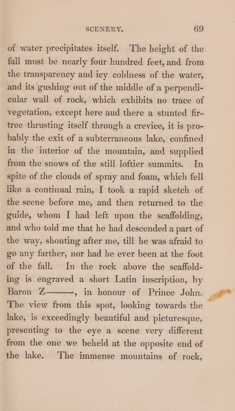 of water precipitates itself. The height of the fall must be nearly four hundred feet, and from the transparency and icy coldness of the water, and its gushing out of the middle of a perpendi- eular wall of rock, which exhibits no trace of vegetation, except here aud there a stunted fir- tree thrusting itself through a crevice, it is pro- bably the exit of a subterraneous lake, confined in the interior of the mountain, and supplied from the snows of the still loftier summits. In spite of the clouds of spray and foam, which fell like a continual rain, I took a rapid sketch of the scene before me, and then returned to the guide, whom I had left upon the scaffolding, and who told me that he had descended a part of the way, shouting after me, till he was afraid to go any farther, nor had he ever been at the foot of the fall. In the rock above the scaffold- ing is engraved a short Latin inscription, by Baron Z The view from this spot, looking towards the » in honour of Prince John. lake, is exceedingly beautiful and picturesque, presenting to the eye a scene very different from the one we beheld at the opposite end of the lake. The immense mountains of rock, Fe