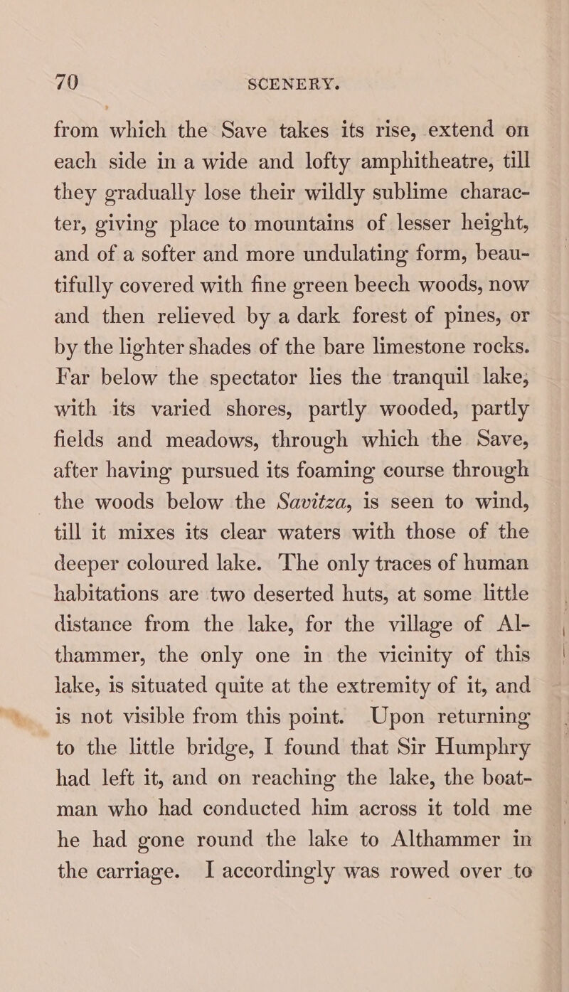 from which the Save takes its rise, extend on each side in a wide and lofty amphitheatre, till they gradually lose their wildly sublime charac- ter, giving place to mountains of lesser height, and of a softer and more undulating form, beau- tifully covered with fine green beech woods, now and then relieved by a dark forest of pines, or by the lighter shades of the bare limestone rocks. Far below the spectator lies the tranquil lake, with its varied shores, partly wooded, partly fields and meadows, through which the Save, after having pursued its foaming course through the woods below the Savitza, is seen to wind, till it mixes its clear waters with those of the deeper coloured lake. The only traces of human habitations are two deserted huts, at some little distance from the lake, for the village of Al- thammer, the only one in the vicinity of this lake, is situated quite at the extremity of it, and is not visible from this point. Upon returning to the little bridge, I found that Sir Humphry had left it, and on reaching the lake, the boat- man who had conducted him across it told me he had gone round the lake to Althammer in the carriage. I accordingly was rowed over to