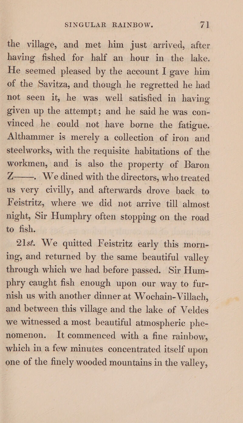 the village, and met him just arrived, after having fished for half an hour in the lake. He seemed pleased by the account I gave him of the Savitza, and though he regretted he had not seen it, he was well satisfied in having given up the attempt; and he said he was con- vinced he could not have borne the fatigue.. Althammer is merely a collection of iron and steelworks, with the requisite habitations of the workmen, and is also the property of Baron Z . Wedined with the directors, who treated us very civilly, and afterwards drove back to Feistritz, where we did not arrive till almost night, Sir Humphry often stopping on the road to fish. 21st. We quitted Feistritz early this morn- ing, and returned by the same beautiful valley through which we had before passed. Sir Hum- phry caught fish enough upon our way to fur- nish us with another dinner at Wochain-Villach, and between this village and the lake of Veldes we witnessed a most beautiful atmospheric phe- nomenon. It commenced with a fine rainbow, which in a few minutes concentrated itself upon one of the finely wooded mountains in the valley,