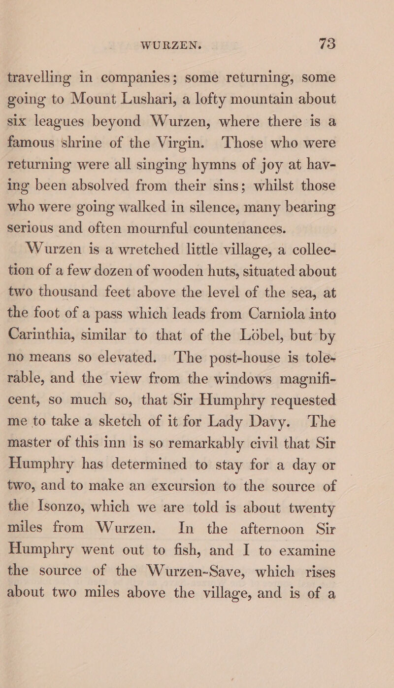 travelling in companies; some returning, some going to Mount Lushari, a lofty mountain about six leagues beyond Wurzen, where there is a famous shrine of the Virgin. Those who were returning were all singing hymns of joy at hav- ing been absolved from their sins; whilst those who were going walked in silence, many bearing serious and often mournful countenances. Wurzen is a wretched little village, a collec- tion of a few dozen of wooden huts, situated about two thousand feet above the level of the sea, at the foot of a pass which leads from Carniola into Carinthia, similar to that of the Lobel, but by no means so elevated. The post-house is tole+ rable, and the view from the windows magnifi- cent, so much so, that Sir Humphry requested me to take a sketch of it for Lady Davy. The master of this inn is so remarkably civil that Sir Humphry has determined to stay for a day or two, and to make an excursion to the source of the Isonzo, which we are told is about twenty miles from Wurzen. In the afternoon Sir Humphry went out to fish, and I to examine the source of the Wurzen-Save, which rises about two miles above the village, and is of a