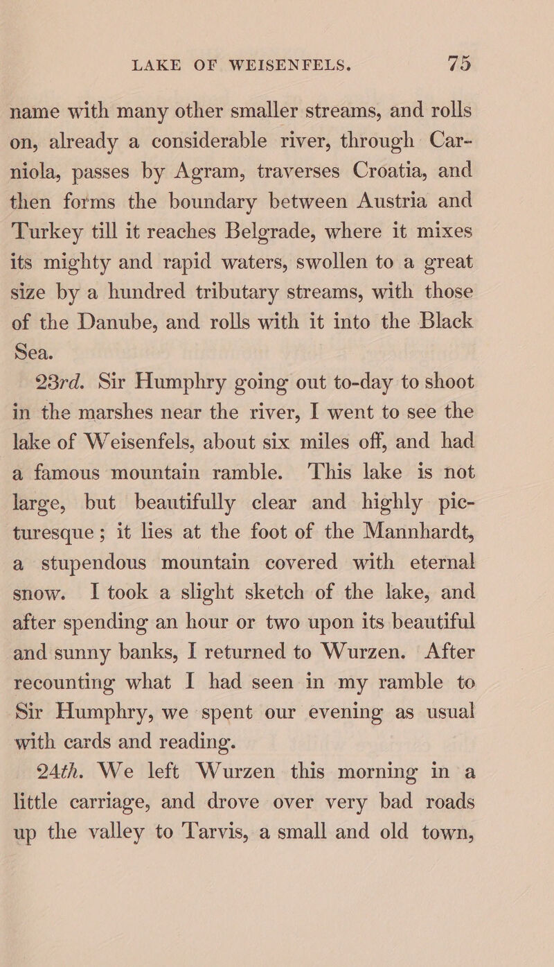 name with many other smaller streams, and rolls on, already a considerable river, through Car- niola, passes by Agram, traverses Croatia, and then forms the boundary between Austria and Turkey till it reaches Belgrade, where it mixes its mighty and rapid waters, swollen to a great size by a hundred tributary streams, with those of the Danube, and rolls with it into the Black Sea. 23rd. Sir Humphry going out to-day to shoot in the marshes near the river, I went to see the lake of Weisenfels, about six miles off, and had a famous mountain ramble. This lake is not large, but beautifully clear and highly pic- turesque ; it lies at the foot of the Mannhardt, a stupendous mountain covered with eternal snow. I took a slight sketch of the lake, and after spending an hour or two upon its beautiful and sunny banks, I returned to Wurzen. After recounting what I had seen in my ramble to Sir Humphry, we spent our evening as usual with cards and reading. 24th. We left Wurzen this morning in a little carriage, and drove over very bad roads up the valley to ‘Tarvis, a small and old town,