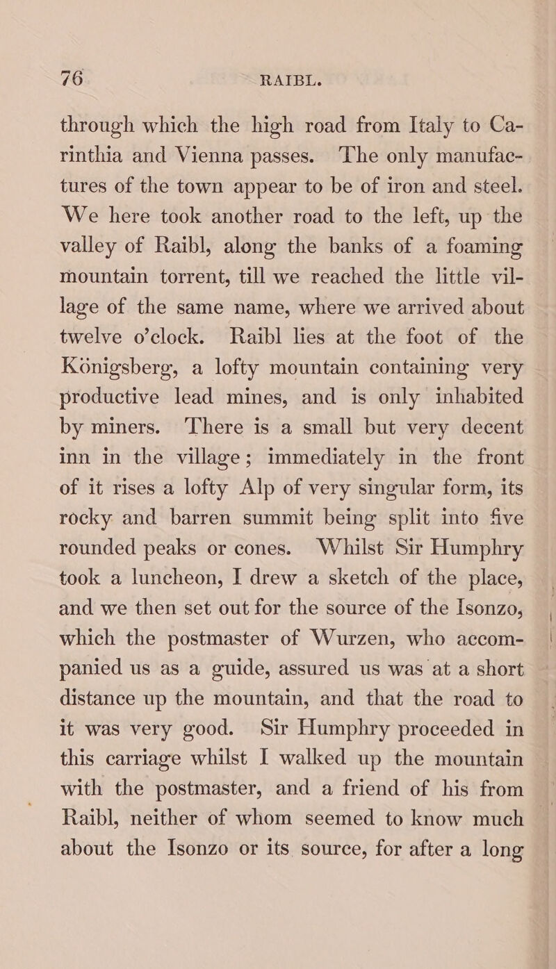 through which the high road from Italy to Ca- rinthia and Vienna passes. ‘The only manufac- tures of the town appear to be of iron and steel. We here took another road to the left, up the valley of Raibl, along the banks of a foaming mountain torrent, till we reached the little vil- lage of the same name, where we arrived about twelve o’clock. Raibl lies at the foot of the Konigsberg, a lofty mountain containing very productive lead mines, and is only inhabited by miners. ‘There is a small but very decent inn in the village; immediately in the front of it rises a lofty Alp of very singular form, its rocky and barren summit being split into five rounded peaks or cones. Whilst Sir Humphry took a luncheon, I drew a sketch of the place, and we then set out for the source of the Isonzo, which the postmaster of Wurzen, who accom- panied us as a guide, assured us was at a short distance up the mountain, and that the road to it was very good. Sir Humphry proceeded in this carriage whilst I walked up the mountain with the postmaster, and a friend of his from about the Isonzo or its source, for after a long