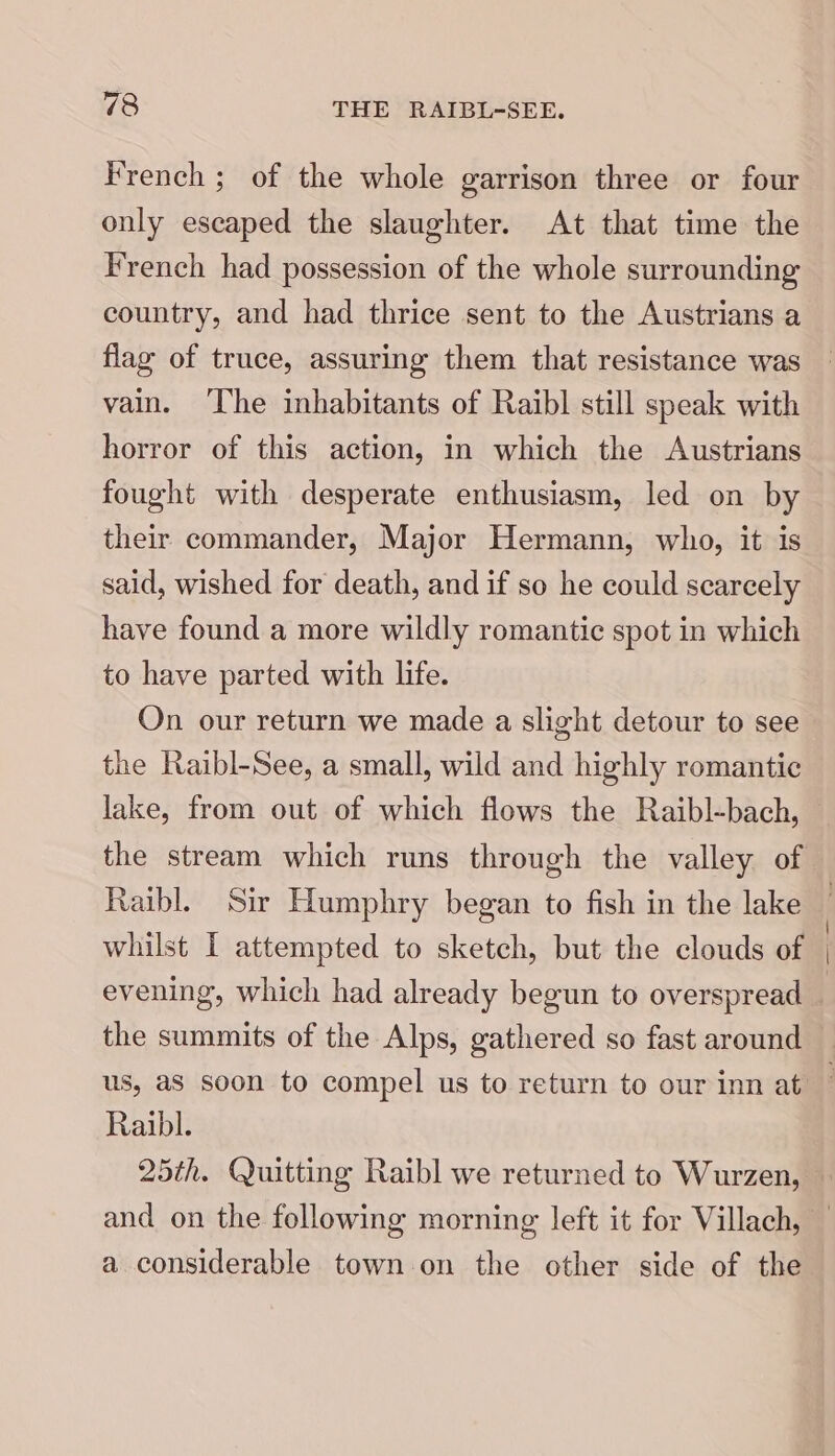 French ; of the whole garrison three or four only escaped the slaughter. At that time the French had possession of the whole surrounding country, and had thrice sent to the Austrians a flag of truce, assuring them that resistance was vain. ‘The inhabitants of Raibl still speak with horror of this action, in which the Austrians fought with desperate enthusiasm, led on by their commander, Major Hermann, who, it is said, wished for death, and if so he could scarcely have found a more wildly romantic spot in which to have parted with life. On our return we made a slight detour to see the Raibl-See, a small, wild and highly romantic lake, from out of which flows the Raibl-bach, Raibl. Sir Humphry began to fish in the lake whilst I attempted to sketch, but the clouds of evening, which had already begun to overspread the summits of the Alps, gathered so fast around us, as soon to compel us to return to our inn at Raibl. \ a considerable town on the other side of the