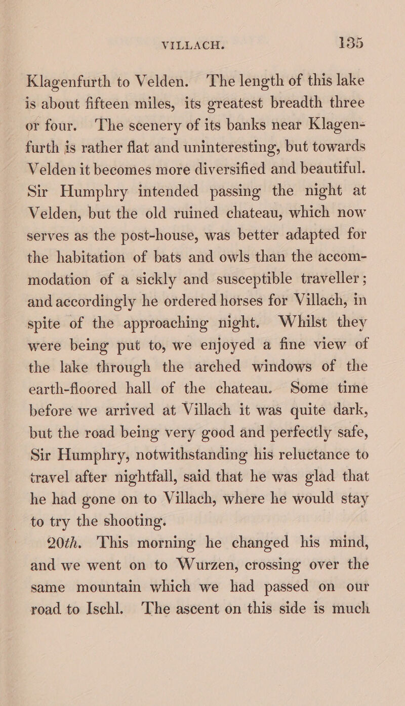 Klagenfurth to Velden. The length of this lake is about fifteen miles, its greatest breadth three or four. The scenery of its banks near Klagen- furth is rather flat and uninteresting, but towards Velden it becomes more diversified and beautiful. Sir Humphry intended passing the night at Velden, but the old ruined chateau, which now serves as the post-house, was better adapted for the habitation of bats and owls than the accom- modation of a sickly and susceptible traveller ; and accordingly he ordered horses for Villach, in spite of the approaching night. Whilst they were being put to, we enjoyed a fine view of the lake through the arched windows of the earth-floored hall of the chateau. Some time before we arrived at Villach it was quite dark, but the road being very good and perfectly safe, Sir Humphry, notwithstanding his reluctance to iravel after nightfall, said that he was glad that he had gone on to Villach, where he would stay to try the shooting. 20th. This morning he changed his mind, and we went on to Wurzen, crossing over the same mountain which we had passed on our road to Ischl. The ascent on this side is much