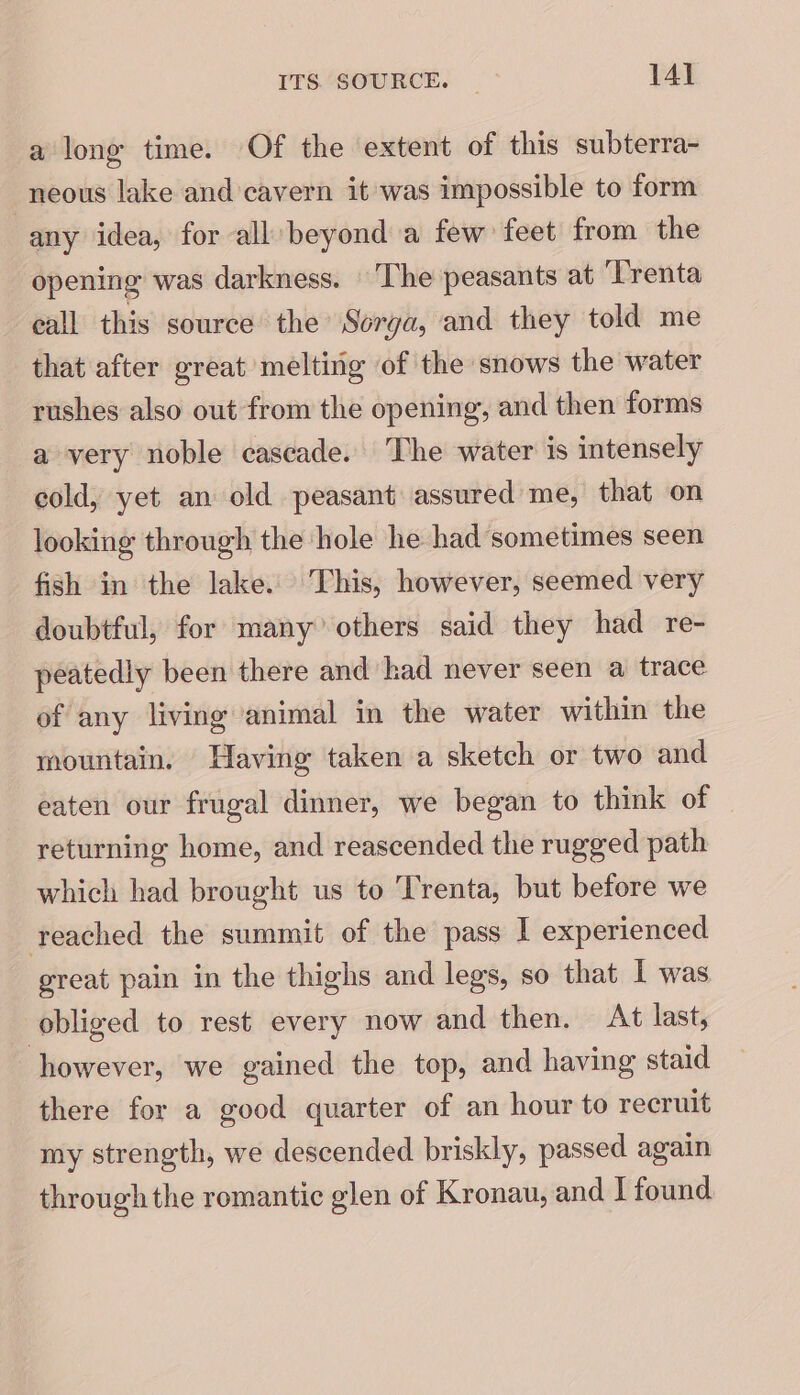 a long time. Of the extent of this subterra- neous lake and cavern it was impossible to form any idea, for all beyond a few feet from the opening was darkness. The peasants at ‘Trenta eall this source the Sorga, and they told me that after great melting of the snows the water rushes also out from the opening, and then forms a very noble cascade. The water is intensely cold, yet an old peasant assured me, that on looking through the hole he had sometimes seen fish in the lake. This, however, seemed very doubtful, for many others said they had re- peatedly been there and had never seen a trace of any living animal in the water within the mountain, Having taken a sketch or two and eaten our frugal dinner, we began to think of returning home, and reascended the rugged path which had brought us to Trenta, but before we reached the summit of the pass I experienced great pain in the thighs and legs, so that I was obliged to rest every now and then. At last, however, we gained the top, and having staid there for a good quarter of an hour to recruit my strength, we descended briskly, passed again through the romantic glen of Kronau, and I found