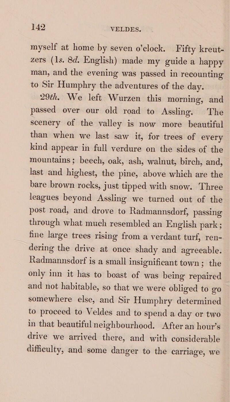 [42 VELDES. myself at home by seven o’clock. F ifty kreut- zers (1s. 8d. English) made my guide a happy man, and the evening was passed in recounting to Sir Humphry the adventures of the day. 29th. We left Wurzen this morning, and passed over our old road to Assling. The scenery of the valley is now more beautiful than when we last saw it, for trees of every kind appear in full verdure on the sides of the mountains ; beech, oak, ash, walnut, birch, and, last and highest, the pine, above which are the bare brown rocks, just tipped with snow. Three leagues beyond Assling we tarned out of the post road, and drove to Radmannsdorf, passing through what much resembled an English park ; fine large trees rising from a verdant turf, ren- dering the drive at once shady and agreeable. Radmannsdorf is a small insignificant town; the only inn it has to boast of was being repaired and not habitable, so that we were obliged to go somewhere else, and Sir Humphry determined to proceed to Veldes and to spend a day or two in that beautiful neighbourhood. After an hour’s drive we arrived there, and with considerable difficulty, and some danger to the carrlage, we