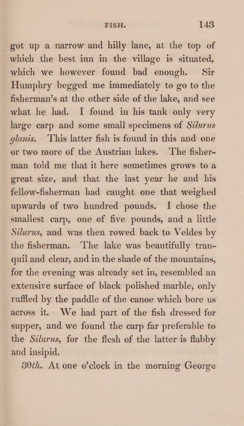 got up a narrow and hilly lane, at the top of which the best inn in the village is situated, which we however found bad enough. Sir Humphry begged me immediately to go to the fisherman’s at the other side of the lake, and see what he had. I found in his tank only very large carp and some small specimens of Stlurws glanis. ‘This latter fish is found in this and one or two more of the Austrian lakes. ‘The fisher- man told me that it here sometimes grows to a great size, and that the last year he and his fellow-fisherman had caught one that weighed upwards of two hundred pounds. I chose the smallest carp, one of five pounds, and a little Silurus, and was then rowed back to Veldes by the fisherman. ‘he lake was beautifully tran- quil and clear, and in the shade of the mountains, for the evening was already set in, resembled an extensive surface of black polished marble, only ruffled by the paddle of the canoe which bore us across it. We had part of the fish dressed for supper, and we found the carp far preferable to the Silurus, for the flesh of the latter is flabby and insipid. 30th. At one o’clock in the morning George