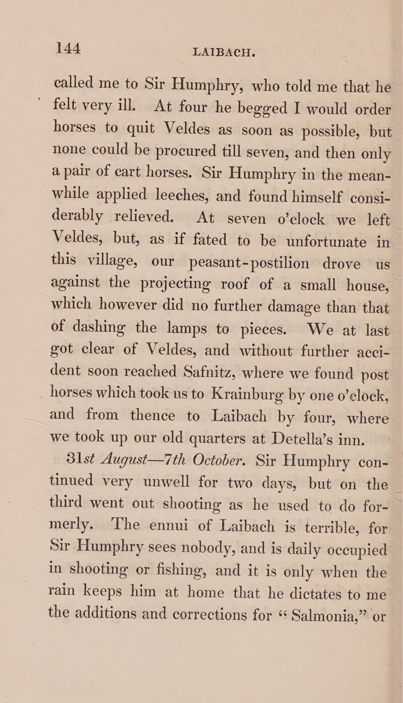 called me to Sir Humphry, who told me that he felt very ill. At four he begged I would order horses to quit Veldes as soon as possible, but none could be procured till seven, and then only a pair of cart horses. Sir Humphry in the mean- while applied leeches, and found himself consi- derably relieved. At seven o’clock we left Veldes, but, as if fated to be unfortunate in this village, our peasant-postilion drove us against the projecting roof of a small house, which however did no further damage than that of dashing the lamps to pieces. We at last got clear of Veldes, and without further acci- dent soon reached Safnitz, where we found post _ horses which took us to Krainburg by one o’elock, and from thence to Laibach by four, where we took up our old quarters at Detella’s inn. 31st August—i7th October. Sir Humphry con- tinued very unwell for two days, but on the third went out shooting as he used to do for- merly. The ennui of Laibach is terrible, for Sir Humphry sees nobody, and is daily occupied in shooting or fishing, and it is only when the rain keeps him at home that he dictates to me the additions and corrections for “ Salmonia,” or