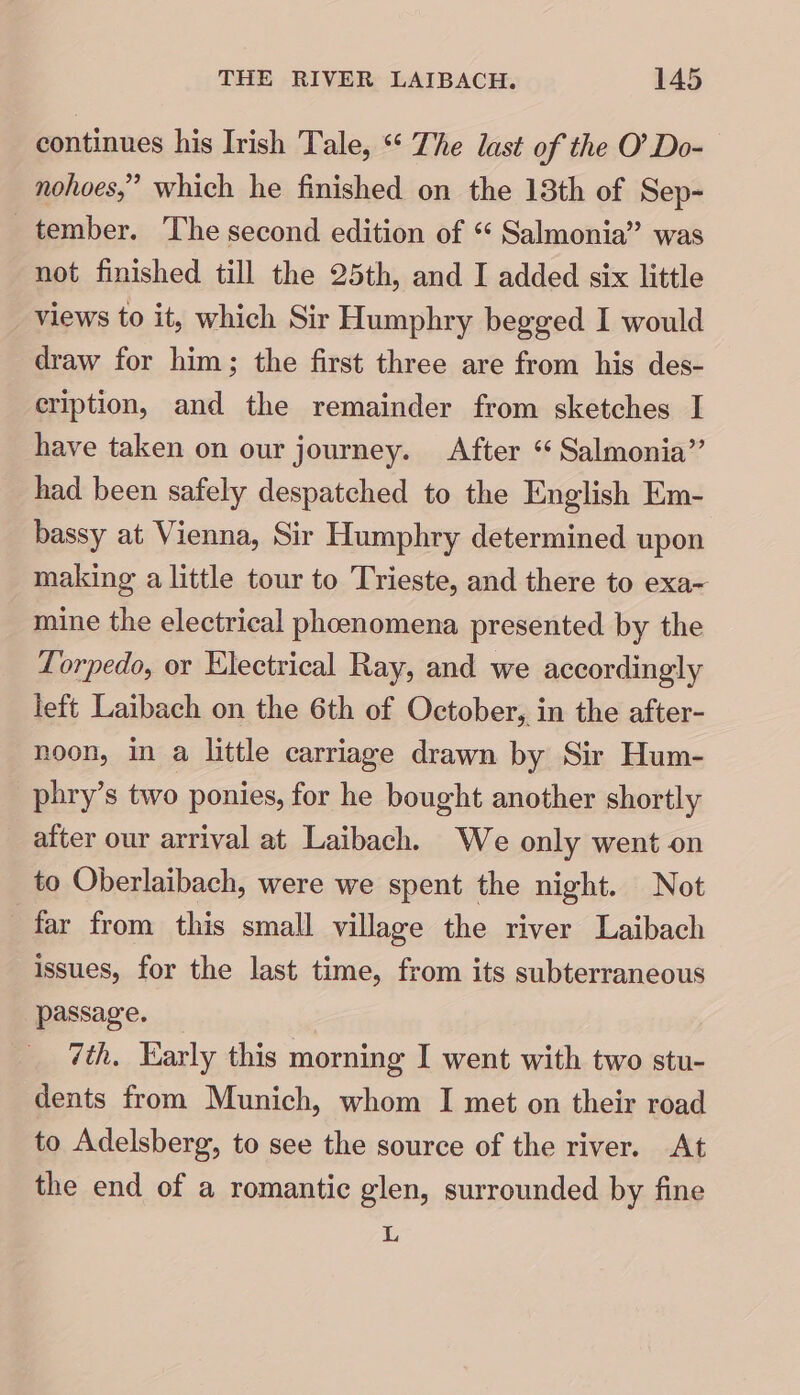 continues his Irish Tale, “ The last of the O’ Do-— nohoes,” which he finished on the 13th of Sep- tember. The second edition of “ Salmonia” was not finished till the 25th, and I added six little views to it, which Sir Humphry begged I would draw for him; the first three are from his des- cription, and the remainder from sketches I have taken on our journey. After “ Salmonia” had been safely despatched to the English Em- bassy at Vienna, Sir Humphry determined upon making a little tour to Trieste, and there to exa- mine the electrical phoenomena presented by the Torpedo, or Electrical Ray, and we accordingly left Laibach on the 6th of October, in the after- noon, in a little carriage drawn by Sir Hum- phry’s two ponies, for he bought another shortly after our arrival at Laibach. We only went on to Oberlaibach, were we spent the night. Not far from this small village the river Laibach issues, for the last time, from its subterraneous passage. 7th, Early this morning I went with two stu- dents from Munich, whom I met on their road to Adelsberg, to see the source of the river. At the end of a romantic glen, surrounded by fine og