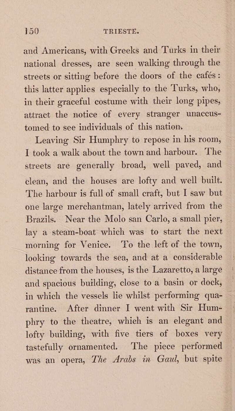 and Americans, with Greeks and Turks in their national dresses, are seen walking through the streets or sitting before the doors of the cafés: this latter applies especially to the Turks, who, in their graceful costume with their long pipes, attract the notice of every stranger unaccus- tomed to see individuals of this nation Leaving Sir Humphry to repose in his room, I took a walk about the town and harbour. The streets are generally broad, well paved, and clean, and the houses are lofty and well built. The harbour is full of small craft, but I saw but one large merchantman, lately arrived from the Brazils. Near the Molo san Carlo, a small pier, . lay a steam-boat which was to start the next morning fer Venice. ‘To the left of the town, looking towards the sea, and at a considerable distance-from the houses, is the Lazaretto, a large and spacious building, close to a basin or dock, in which the vessels lie whilst performing qua- rantine. After dinner I went with Sir Hum- phry to the theatre, which is an elegant and lofty building, with five tiers of boxes very tastefully ornamented. The piece performed was an opera, The Arabs in Gaul, but spite